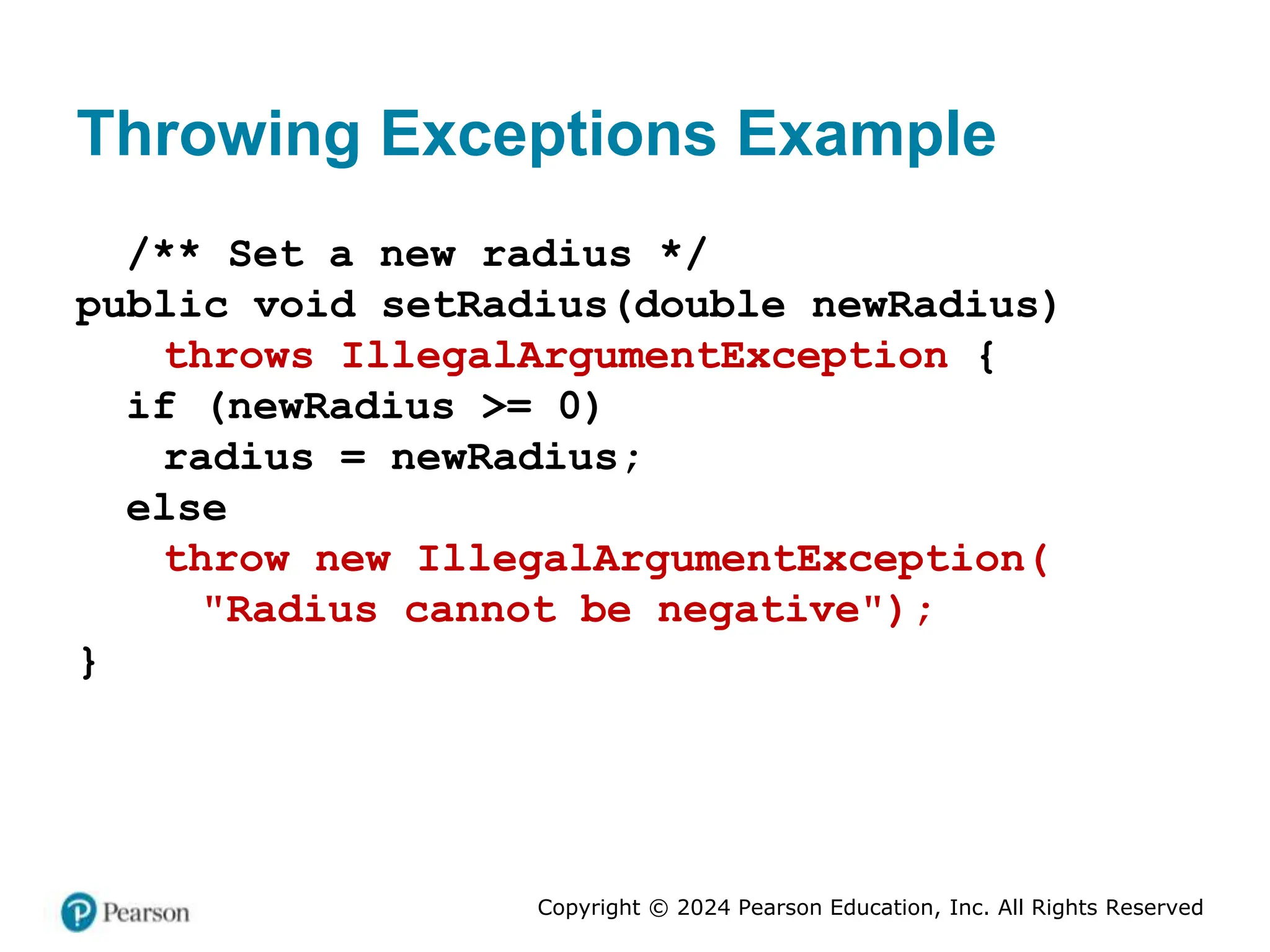 Copyright © 2024 Pearson Education, Inc. All Rights Reserved
Throwing Exceptions Example
/** Set a new radius */
public void setRadius(double newRadius)
throws IllegalArgumentException {
if (newRadius >= 0)
radius = newRadius;
else
throw new IllegalArgumentException(
"Radius cannot be negative");
}
 
