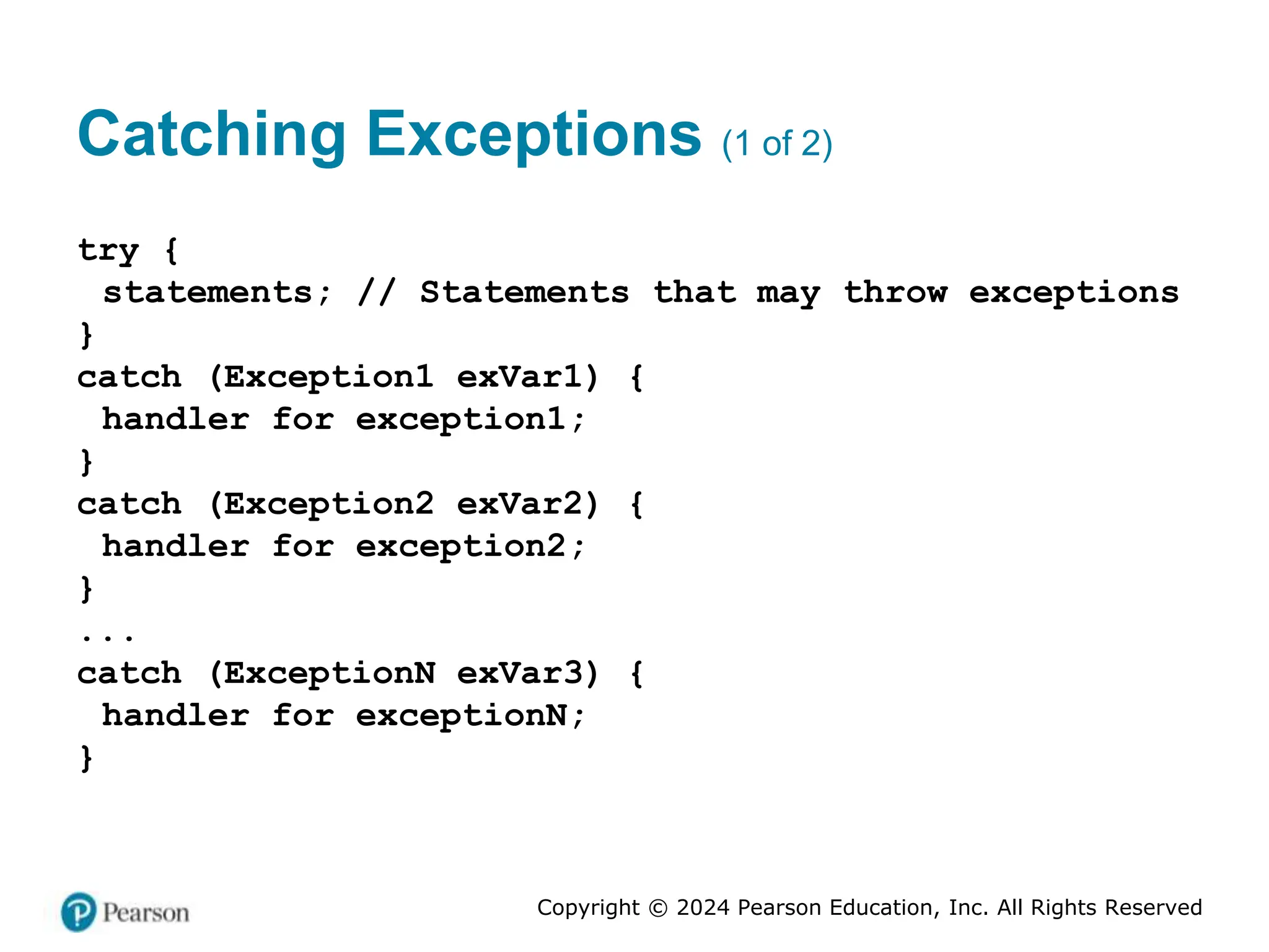 Copyright © 2024 Pearson Education, Inc. All Rights Reserved
Catching Exceptions (1 of 2)
try {
statements; // Statements that may throw exceptions
}
catch (Exception1 exVar1) {
handler for exception1;
}
catch (Exception2 exVar2) {
handler for exception2;
}
...
catch (ExceptionN exVar3) {
handler for exceptionN;
}
 