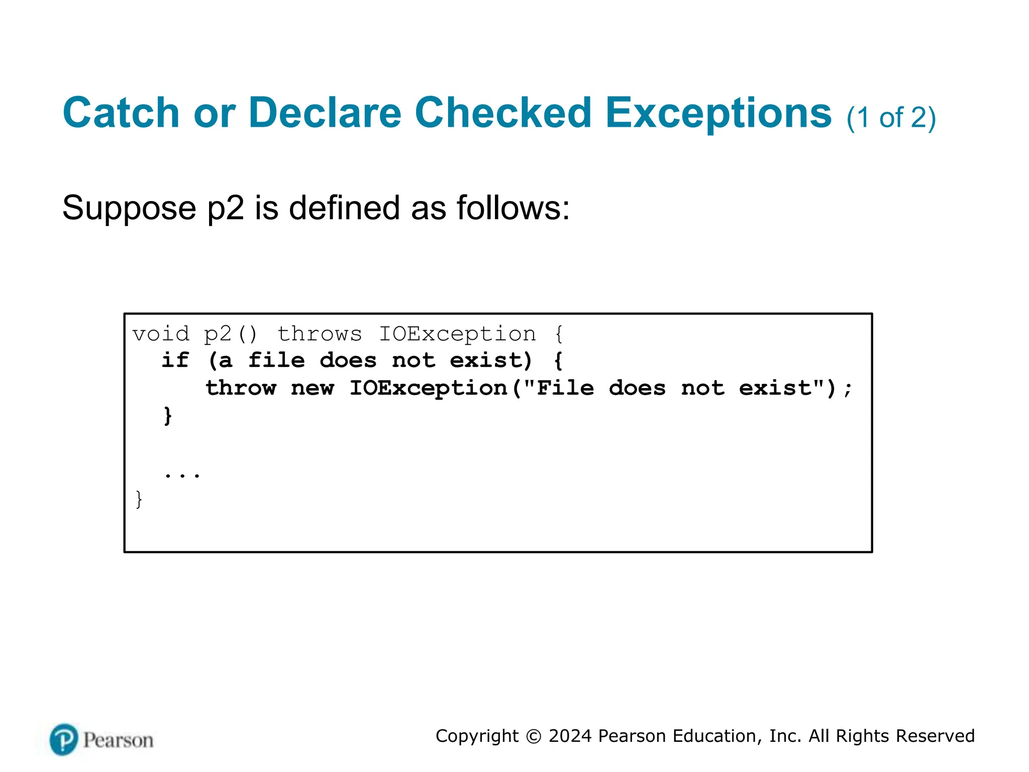 Copyright © 2024 Pearson Education, Inc. All Rights Reserved
Catch or Declare Checked Exceptions (1 of 2)
Suppose p2 is defined as follows:
void p2() throws IOException {
if (a file does not exist) {
throw new IOException("File does not exist");
}
...
}
 