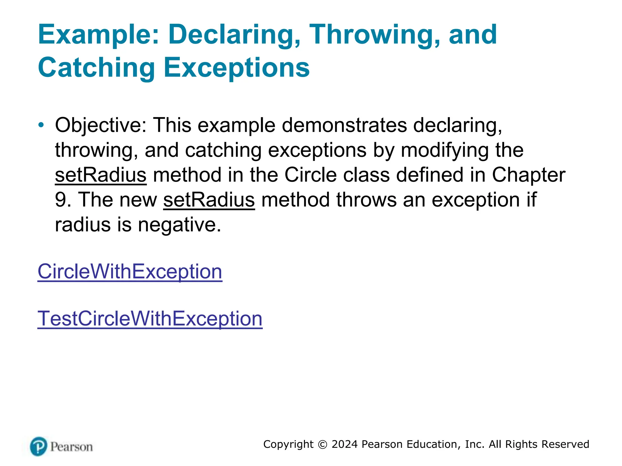 Copyright © 2024 Pearson Education, Inc. All Rights Reserved
Example: Declaring, Throwing, and
Catching Exceptions
• Objective: This example demonstrates declaring,
throwing, and catching exceptions by modifying the
setRadius method in the Circle class defined in Chapter
9. The new setRadius method throws an exception if
radius is negative.
CircleWithException
TestCircleWithException
 