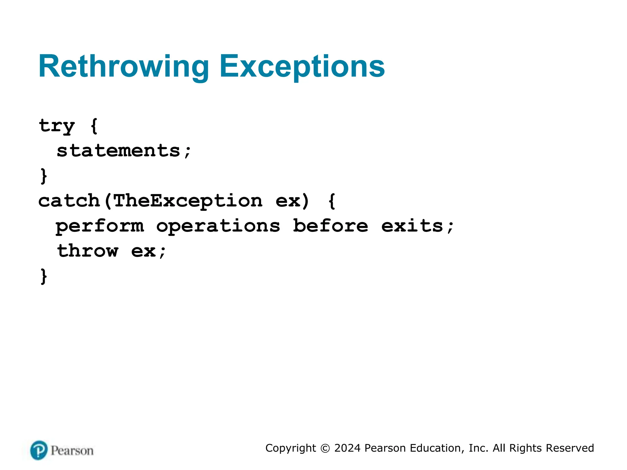 Copyright © 2024 Pearson Education, Inc. All Rights Reserved
Rethrowing Exceptions
try {
statements;
}
catch(TheException ex) {
perform operations before exits;
throw ex;
}
 