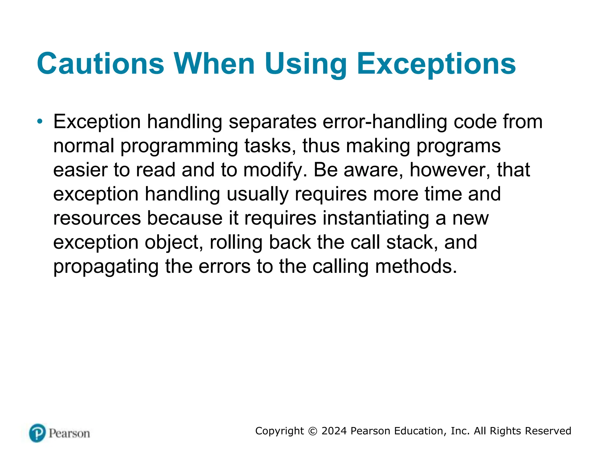 Copyright © 2024 Pearson Education, Inc. All Rights Reserved
Cautions When Using Exceptions
• Exception handling separates error-handling code from
normal programming tasks, thus making programs
easier to read and to modify. Be aware, however, that
exception handling usually requires more time and
resources because it requires instantiating a new
exception object, rolling back the call stack, and
propagating the errors to the calling methods.
 