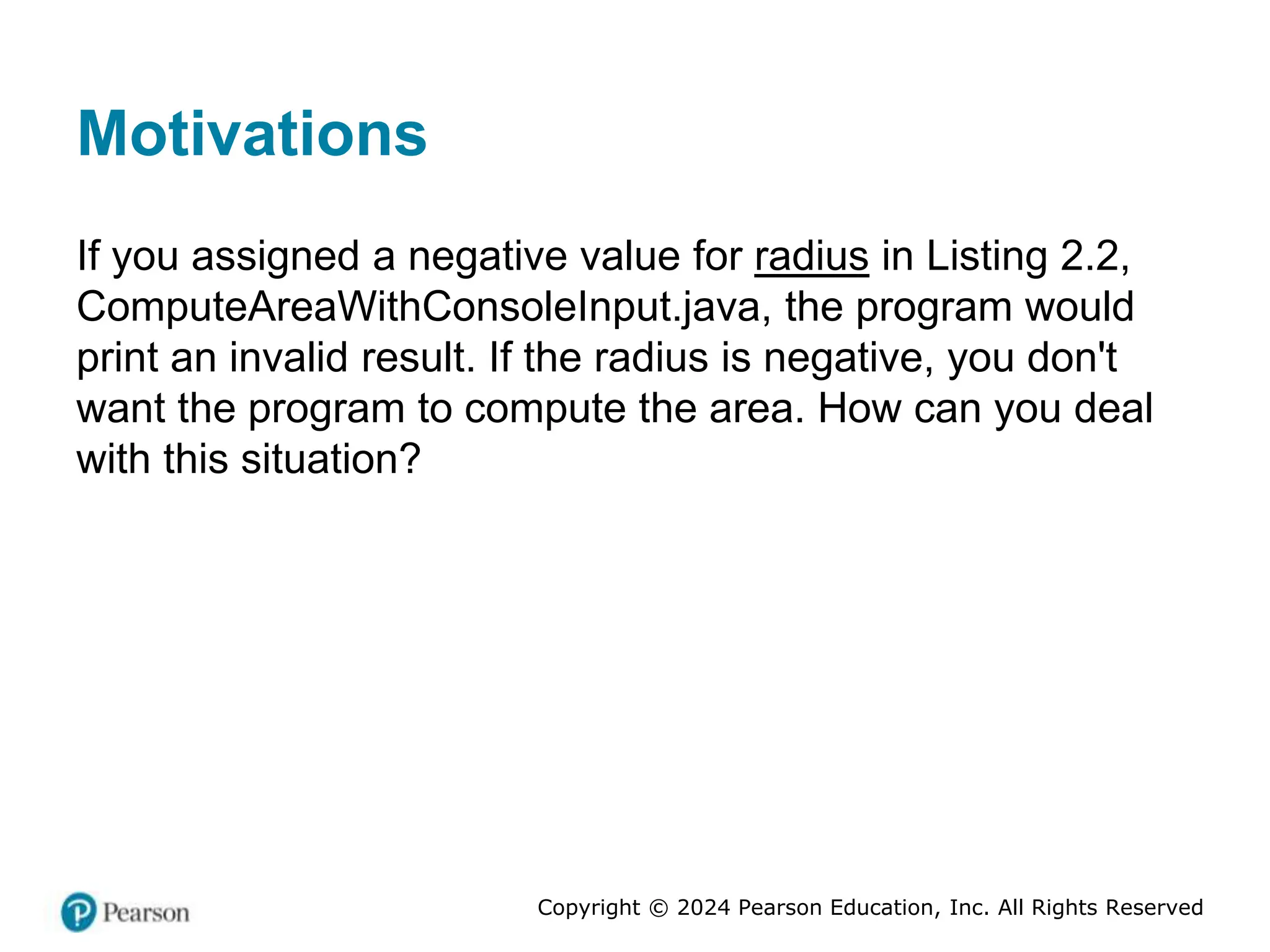 Copyright © 2024 Pearson Education, Inc. All Rights Reserved
Motivations
If you assigned a negative value for radius in Listing 2.2,
ComputeAreaWithConsoleInput.java, the program would
print an invalid result. If the radius is negative, you don't
want the program to compute the area. How can you deal
with this situation?
 