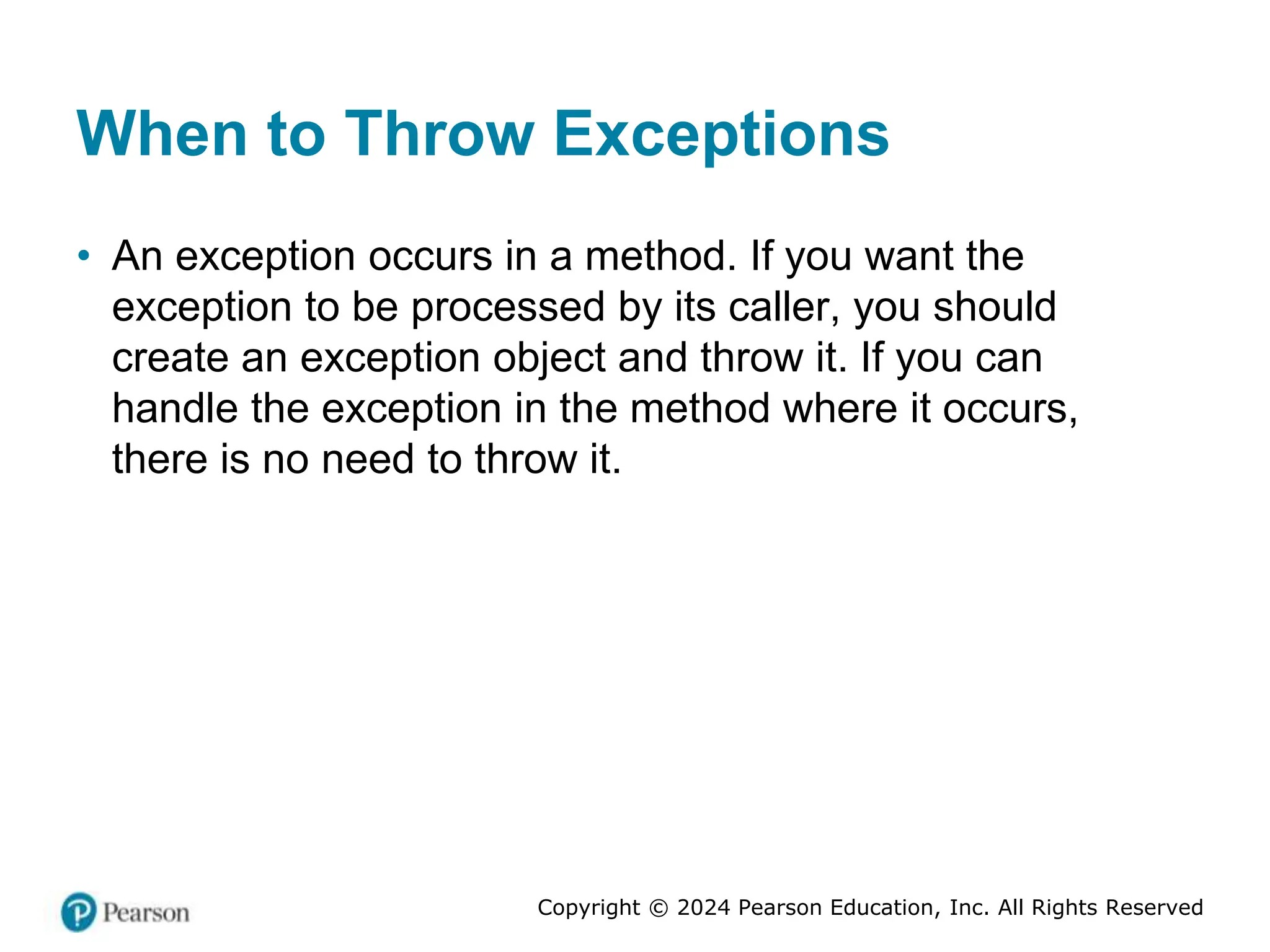 Copyright © 2024 Pearson Education, Inc. All Rights Reserved
When to Throw Exceptions
• An exception occurs in a method. If you want the
exception to be processed by its caller, you should
create an exception object and throw it. If you can
handle the exception in the method where it occurs,
there is no need to throw it.
 