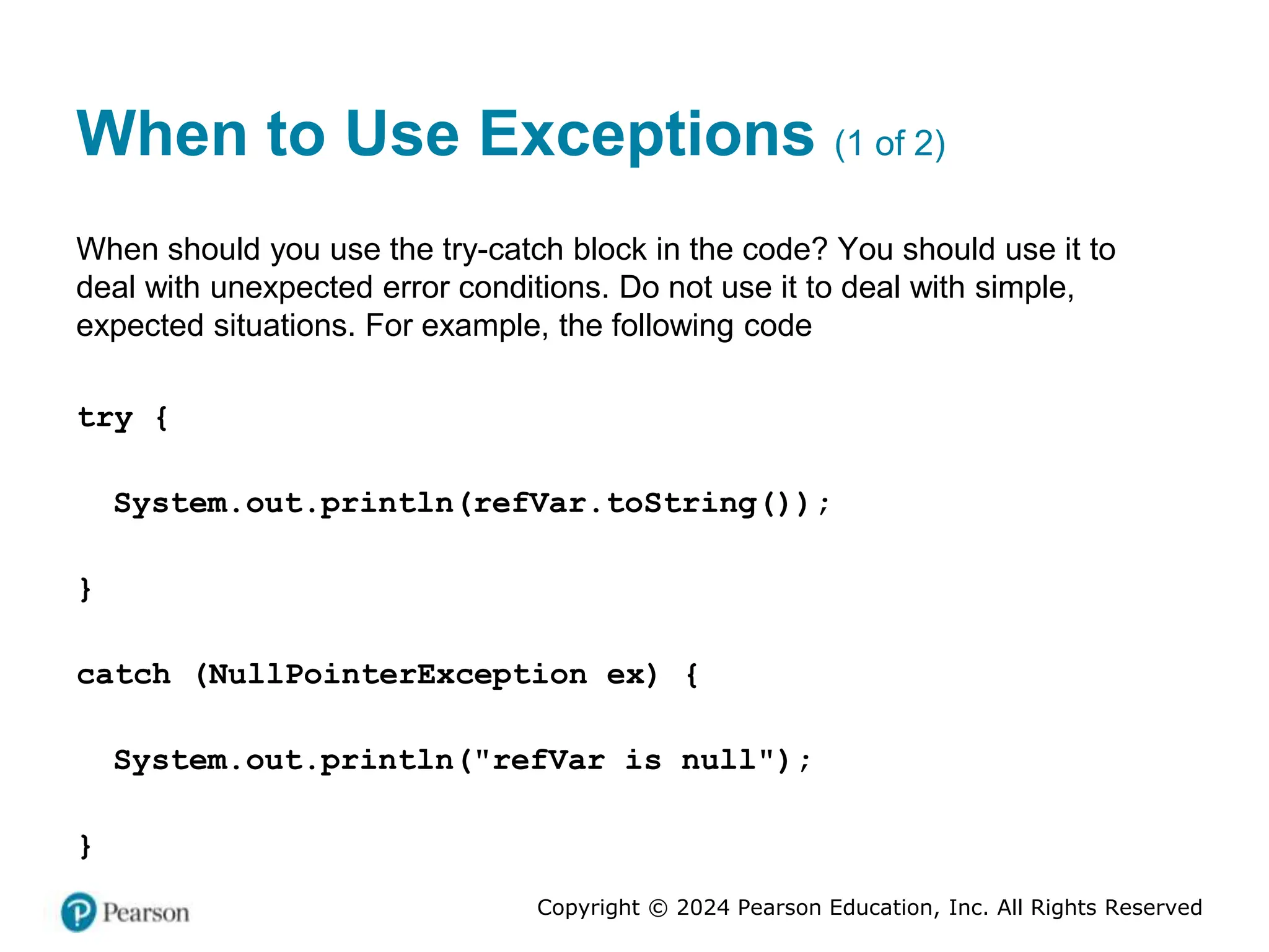 Copyright © 2024 Pearson Education, Inc. All Rights Reserved
When to Use Exceptions (1 of 2)
When should you use the try-catch block in the code? You should use it to
deal with unexpected error conditions. Do not use it to deal with simple,
expected situations. For example, the following code
try {
System.out.println(refVar.toString());
}
catch (NullPointerException ex) {
System.out.println("refVar is null");
}
 