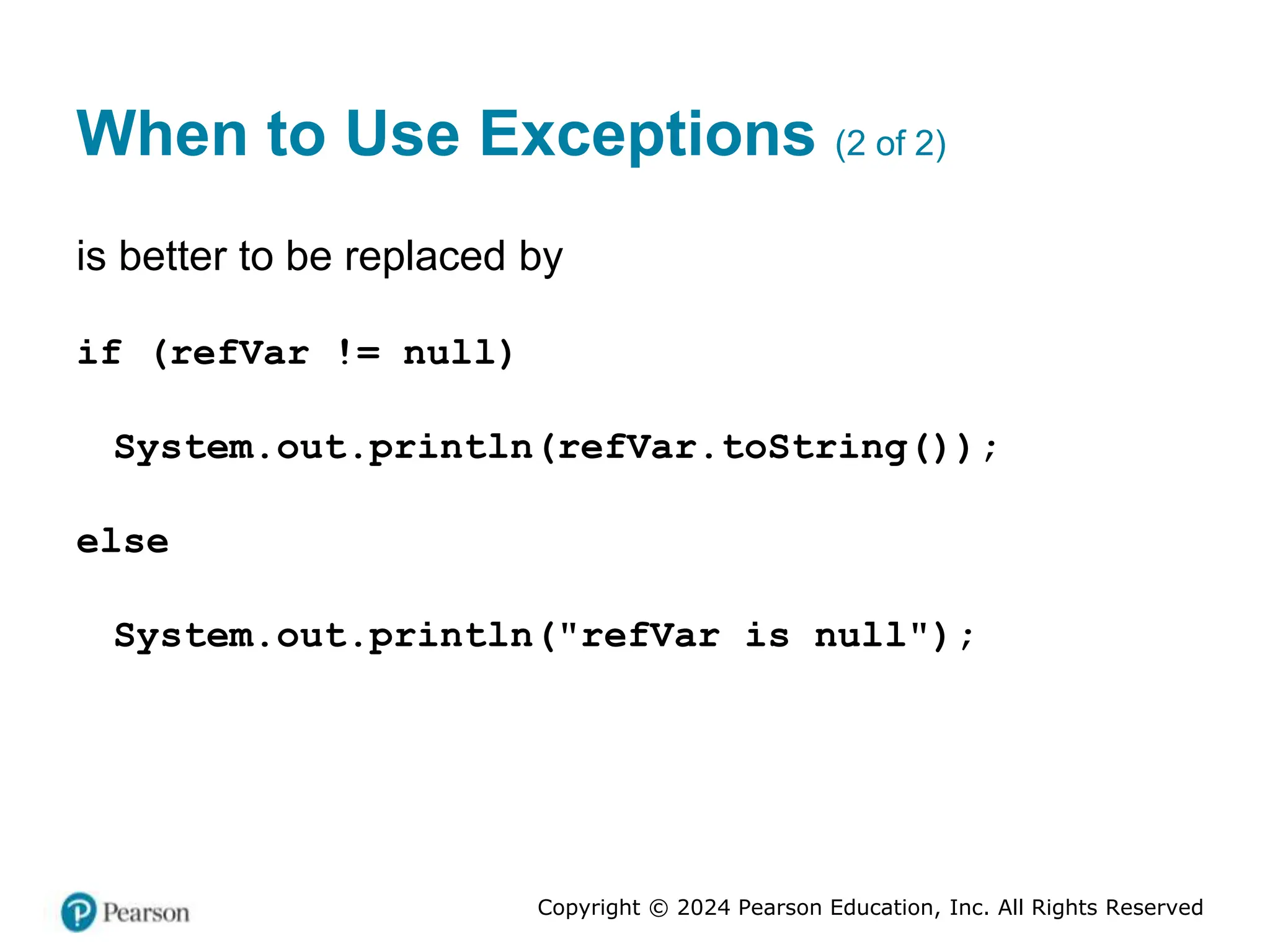 Copyright © 2024 Pearson Education, Inc. All Rights Reserved
When to Use Exceptions (2 of 2)
is better to be replaced by
if (refVar != null)
System.out.println(refVar.toString());
else
System.out.println("refVar is null");
 