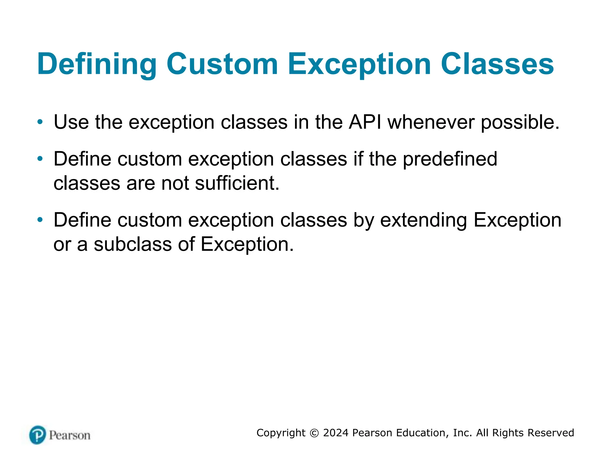 Copyright © 2024 Pearson Education, Inc. All Rights Reserved
Defining Custom Exception Classes
• Use the exception classes in the API whenever possible.
• Define custom exception classes if the predefined
classes are not sufficient.
• Define custom exception classes by extending Exception
or a subclass of Exception.
 