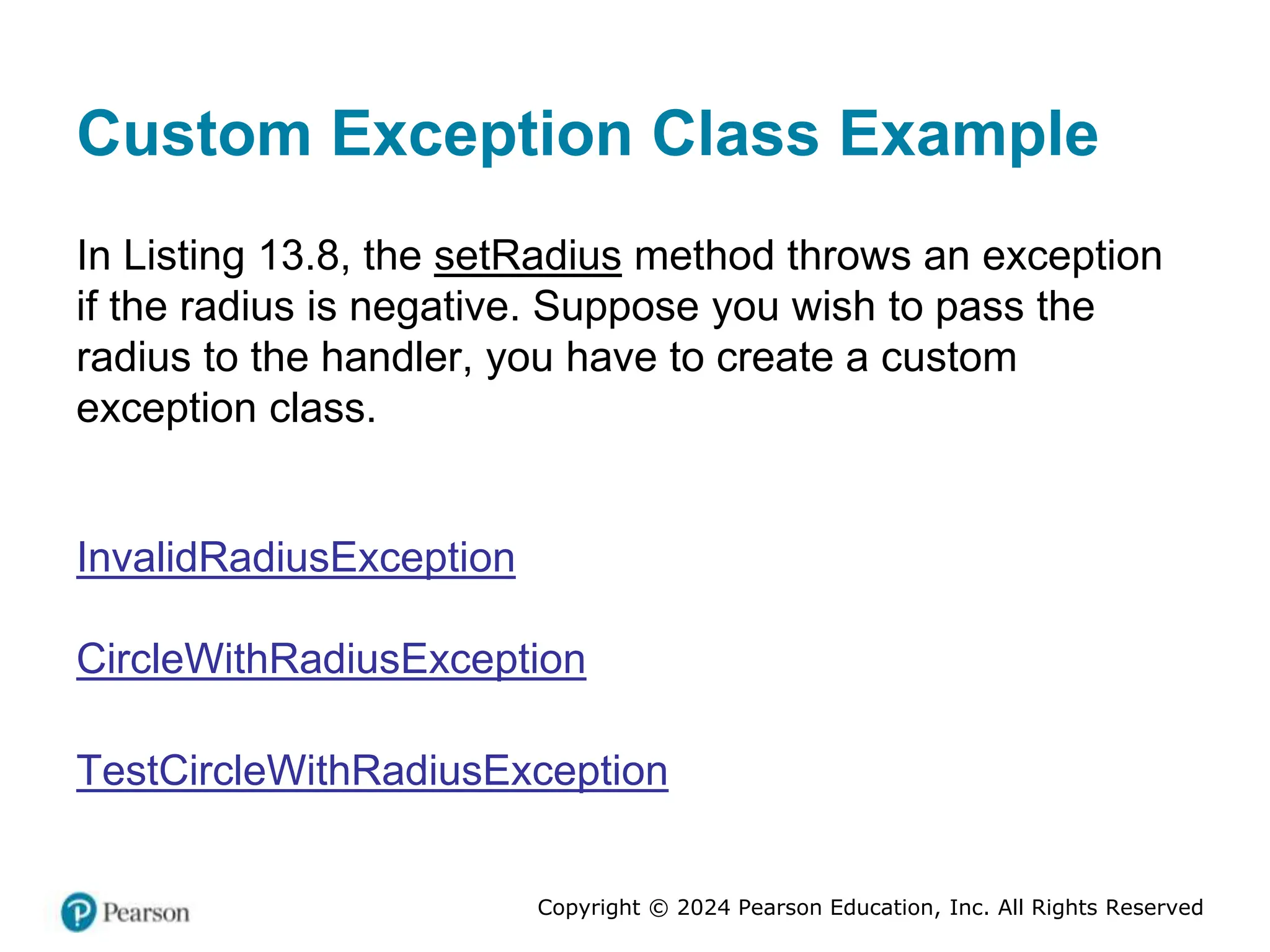 Copyright © 2024 Pearson Education, Inc. All Rights Reserved
Custom Exception Class Example
In Listing 13.8, the setRadius method throws an exception
if the radius is negative. Suppose you wish to pass the
radius to the handler, you have to create a custom
exception class.
InvalidRadiusException
CircleWithRadiusException
TestCircleWithRadiusException
 