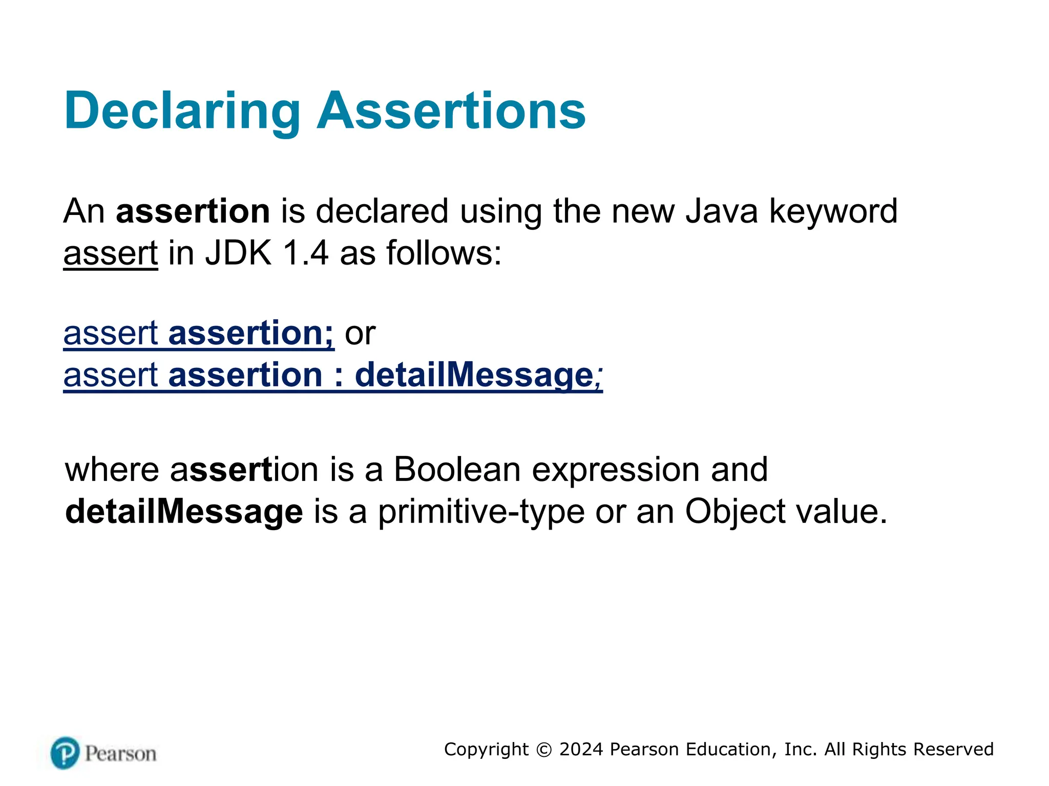 Copyright © 2024 Pearson Education, Inc. All Rights Reserved
Declaring Assertions
An assertion is declared using the new Java keyword
assert in JDK 1.4 as follows:
assert assertion; or
assert assertion : detailMessage;
where assertion is a Boolean expression and
detailMessage is a primitive-type or an Object value.
 
