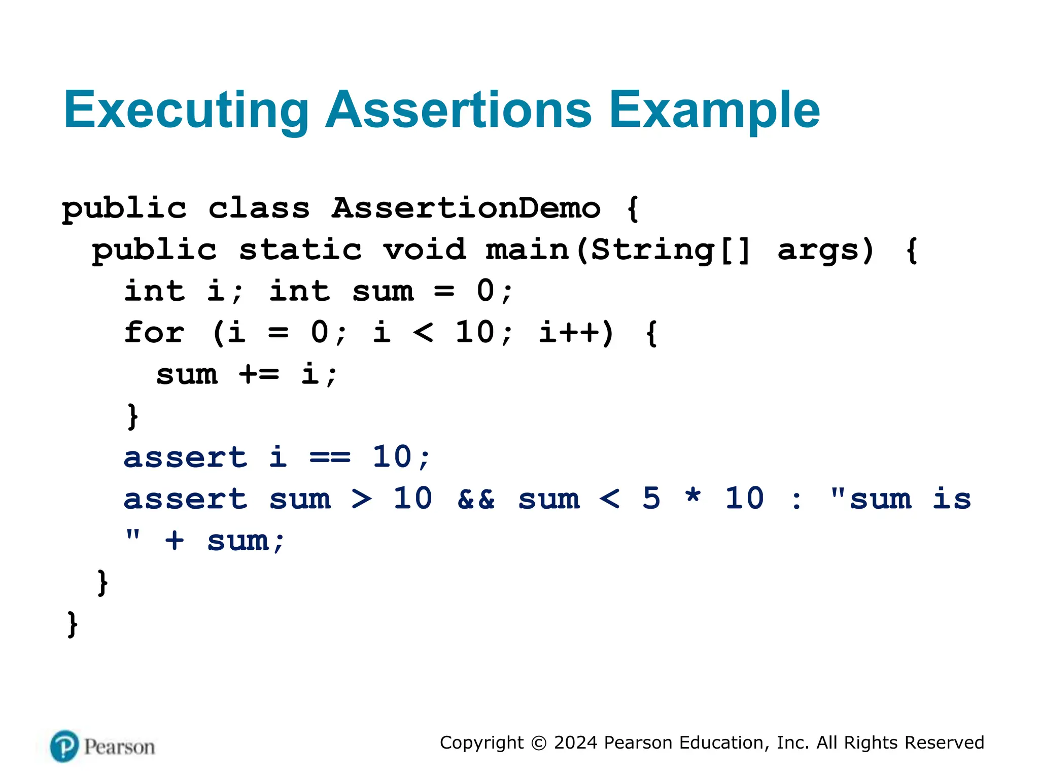 Copyright © 2024 Pearson Education, Inc. All Rights Reserved
Executing Assertions Example
public class AssertionDemo {
public static void main(String[] args) {
int i; int sum = 0;
for (i = 0; i < 10; i++) {
sum += i;
}
assert i == 10;
assert sum > 10 && sum < 5 * 10 : "sum is
" + sum;
}
}
 