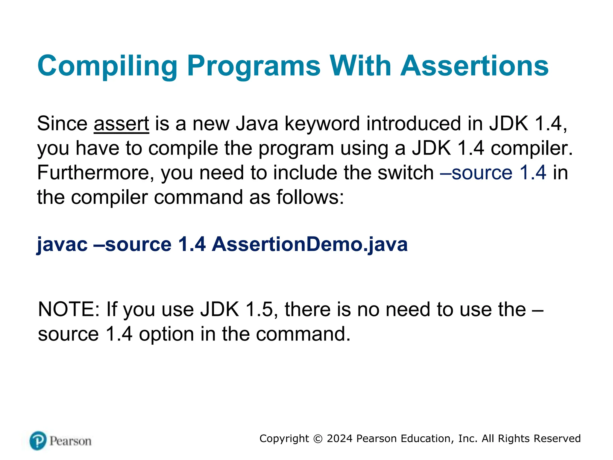 Copyright © 2024 Pearson Education, Inc. All Rights Reserved
Compiling Programs With Assertions
Since assert is a new Java keyword introduced in JDK 1.4,
you have to compile the program using a JDK 1.4 compiler.
Furthermore, you need to include the switch –source 1.4 in
the compiler command as follows:
javac –source 1.4 AssertionDemo.java
NOTE: If you use JDK 1.5, there is no need to use the –
source 1.4 option in the command.
 
