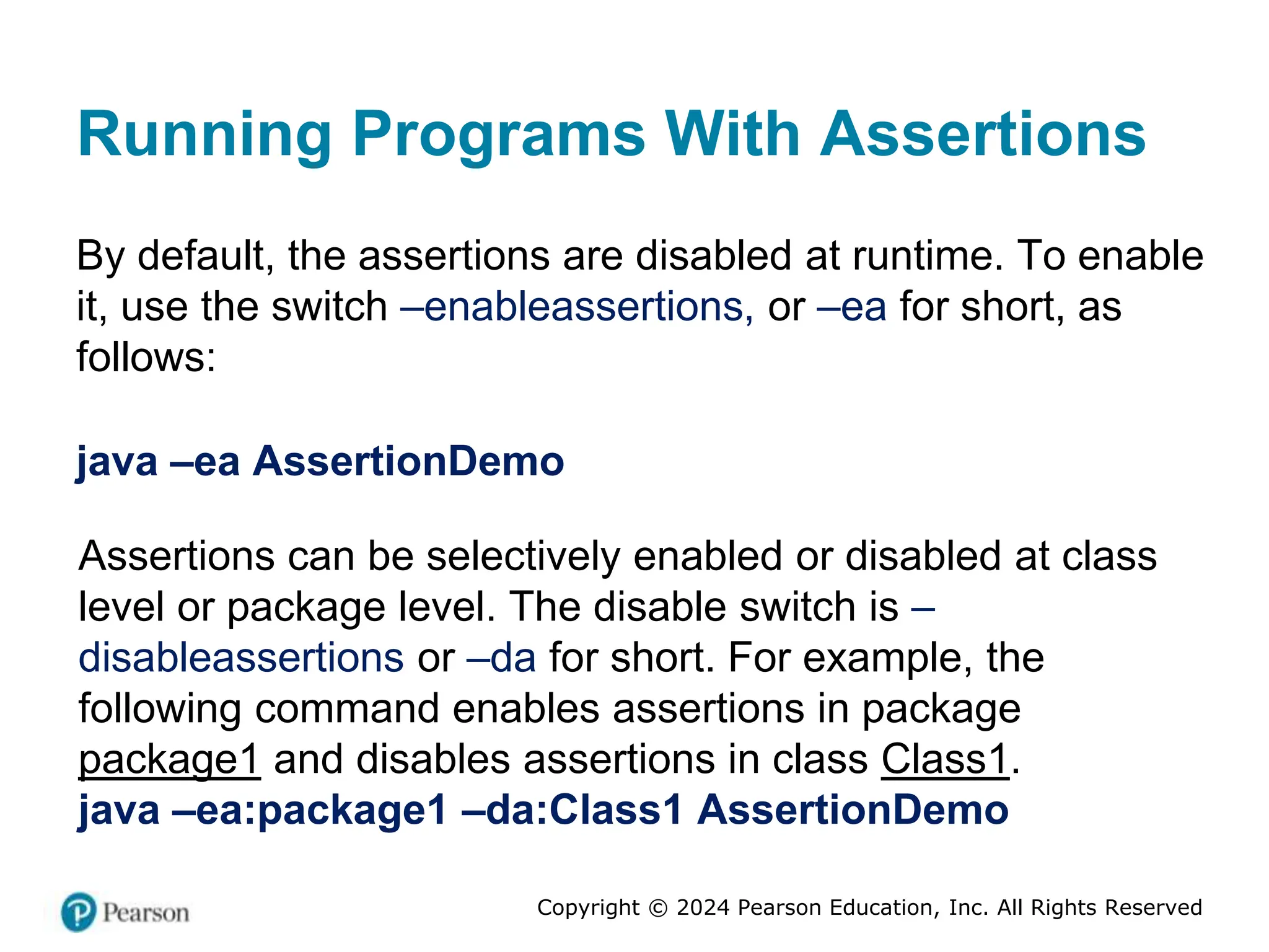 Copyright © 2024 Pearson Education, Inc. All Rights Reserved
Running Programs With Assertions
By default, the assertions are disabled at runtime. To enable
it, use the switch –enableassertions, or –ea for short, as
follows:
java –ea AssertionDemo
Assertions can be selectively enabled or disabled at class
level or package level. The disable switch is –
disableassertions or –da for short. For example, the
following command enables assertions in package
package1 and disables assertions in class Class1.
java –ea:package1 –da:Class1 AssertionDemo
 