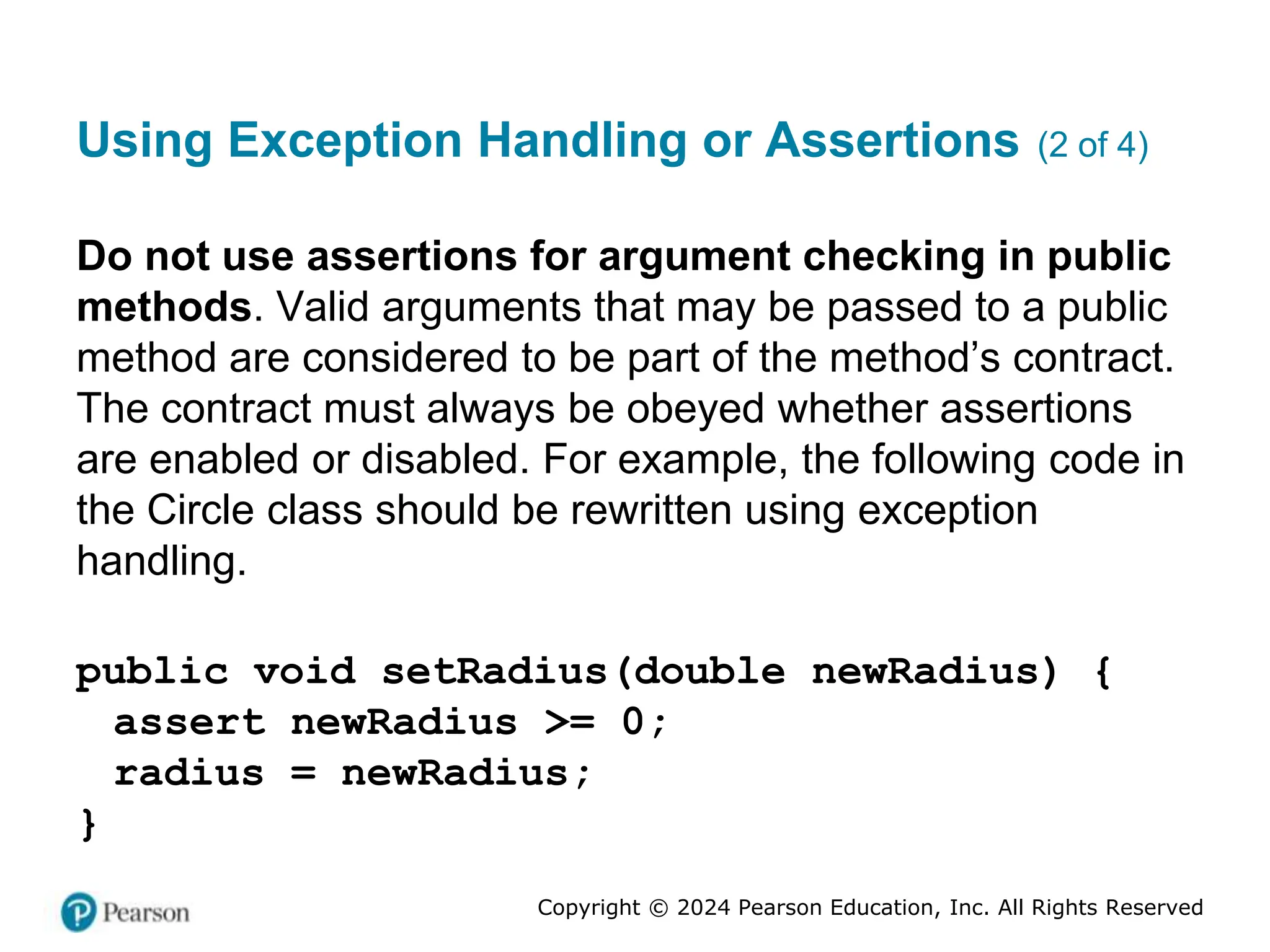 Copyright © 2024 Pearson Education, Inc. All Rights Reserved
Using Exception Handling or Assertions (2 of 4)
Do not use assertions for argument checking in public
methods. Valid arguments that may be passed to a public
method are considered to be part of the method’s contract.
The contract must always be obeyed whether assertions
are enabled or disabled. For example, the following code in
the Circle class should be rewritten using exception
handling.
public void setRadius(double newRadius) {
assert newRadius >= 0;
radius = newRadius;
}
 