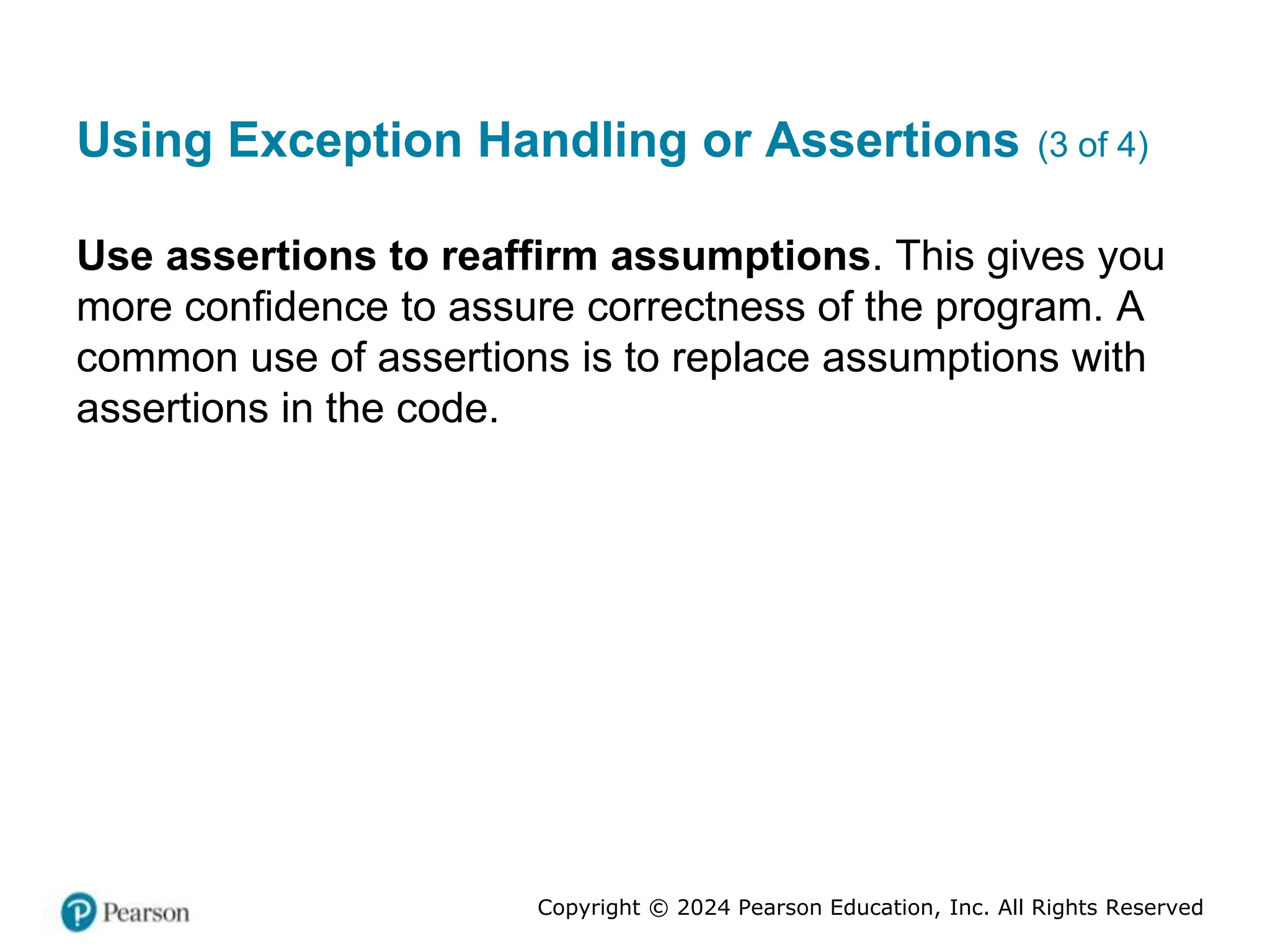 Copyright © 2024 Pearson Education, Inc. All Rights Reserved
Using Exception Handling or Assertions (3 of 4)
Use assertions to reaffirm assumptions. This gives you
more confidence to assure correctness of the program. A
common use of assertions is to replace assumptions with
assertions in the code.
 