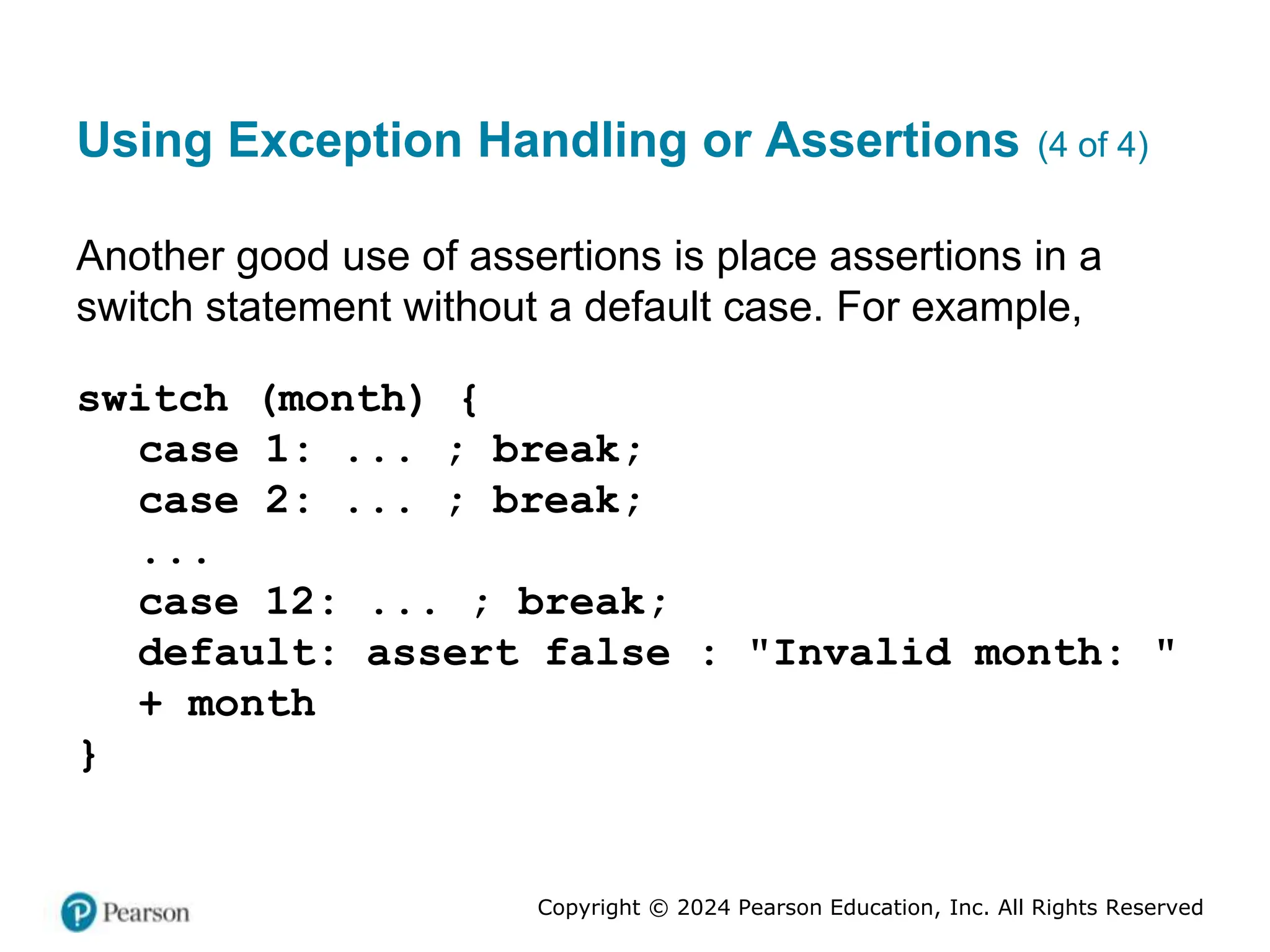 Copyright © 2024 Pearson Education, Inc. All Rights Reserved
Using Exception Handling or Assertions (4 of 4)
Another good use of assertions is place assertions in a
switch statement without a default case. For example,
switch (month) {
case 1: ... ; break;
case 2: ... ; break;
...
case 12: ... ; break;
default: assert false : "Invalid month: "
+ month
}
 