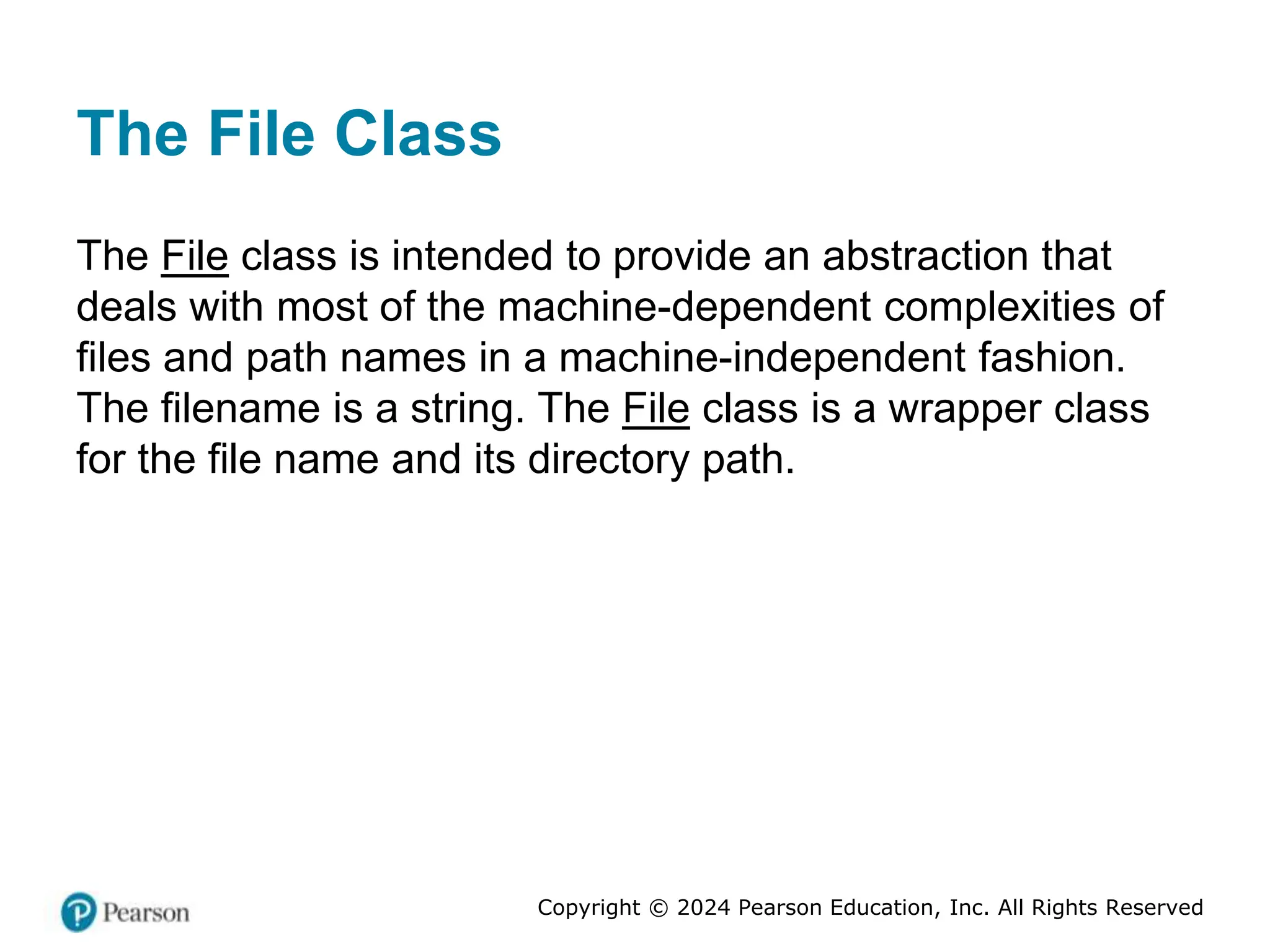 Copyright © 2024 Pearson Education, Inc. All Rights Reserved
The File Class
The File class is intended to provide an abstraction that
deals with most of the machine-dependent complexities of
files and path names in a machine-independent fashion.
The filename is a string. The File class is a wrapper class
for the file name and its directory path.
 