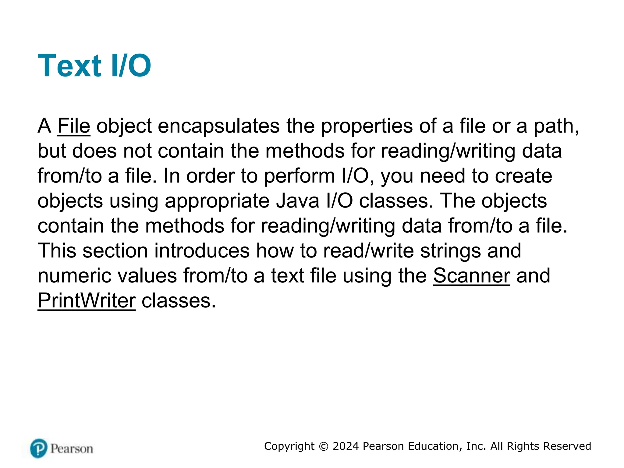 Copyright © 2024 Pearson Education, Inc. All Rights Reserved
Text I/O
A File object encapsulates the properties of a file or a path,
but does not contain the methods for reading/writing data
from/to a file. In order to perform I/O, you need to create
objects using appropriate Java I/O classes. The objects
contain the methods for reading/writing data from/to a file.
This section introduces how to read/write strings and
numeric values from/to a text file using the Scanner and
PrintWriter classes.
 
