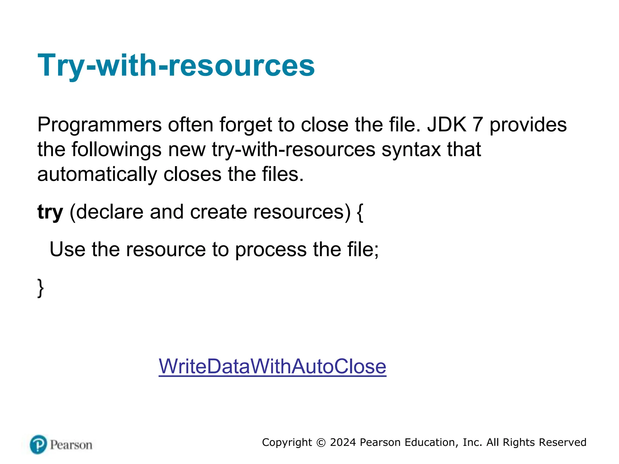 Copyright © 2024 Pearson Education, Inc. All Rights Reserved
Try-with-resources
Programmers often forget to close the file. JDK 7 provides
the followings new try-with-resources syntax that
automatically closes the files.
try (declare and create resources) {
Use the resource to process the file;
}
WriteDataWithAutoClose
 