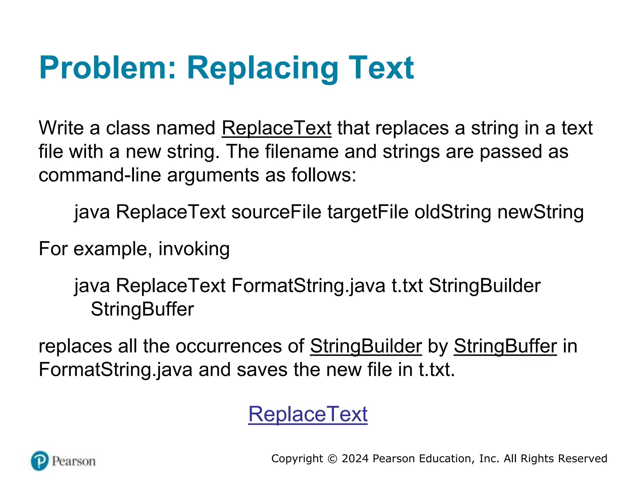 Copyright © 2024 Pearson Education, Inc. All Rights Reserved
Problem: Replacing Text
Write a class named ReplaceText that replaces a string in a text
file with a new string. The filename and strings are passed as
command-line arguments as follows:
java ReplaceText sourceFile targetFile oldString newString
For example, invoking
java ReplaceText FormatString.java t.txt StringBuilder
StringBuffer
replaces all the occurrences of StringBuilder by StringBuffer in
FormatString.java and saves the new file in t.txt.
ReplaceText
 