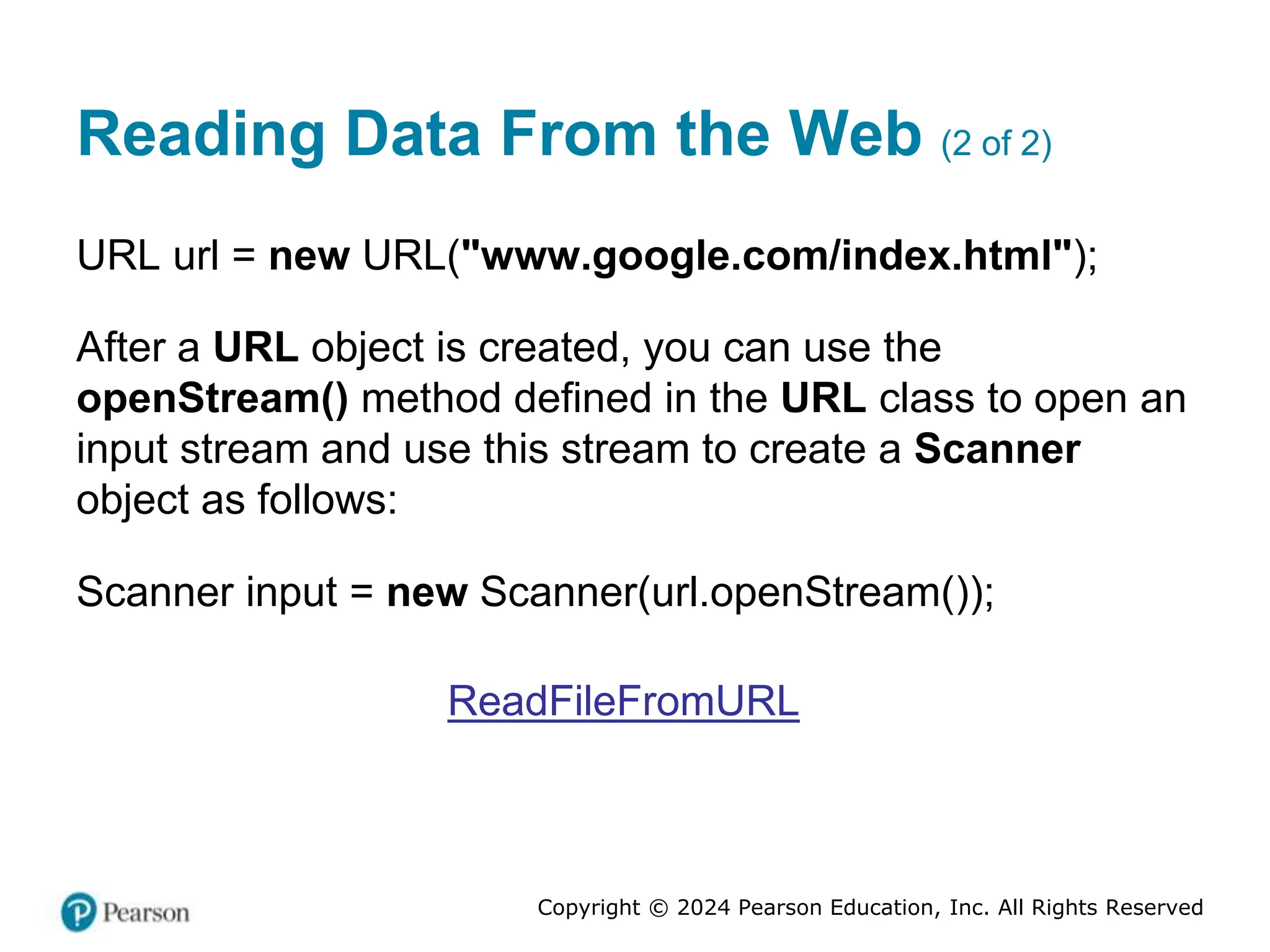 Copyright © 2024 Pearson Education, Inc. All Rights Reserved
Reading Data From the Web (2 of 2)
URL url = new URL("www.google.com/index.html");
After a URL object is created, you can use the
openStream() method defined in the URL class to open an
input stream and use this stream to create a Scanner
object as follows:
Scanner input = new Scanner(url.openStream());
ReadFileFromURL
 