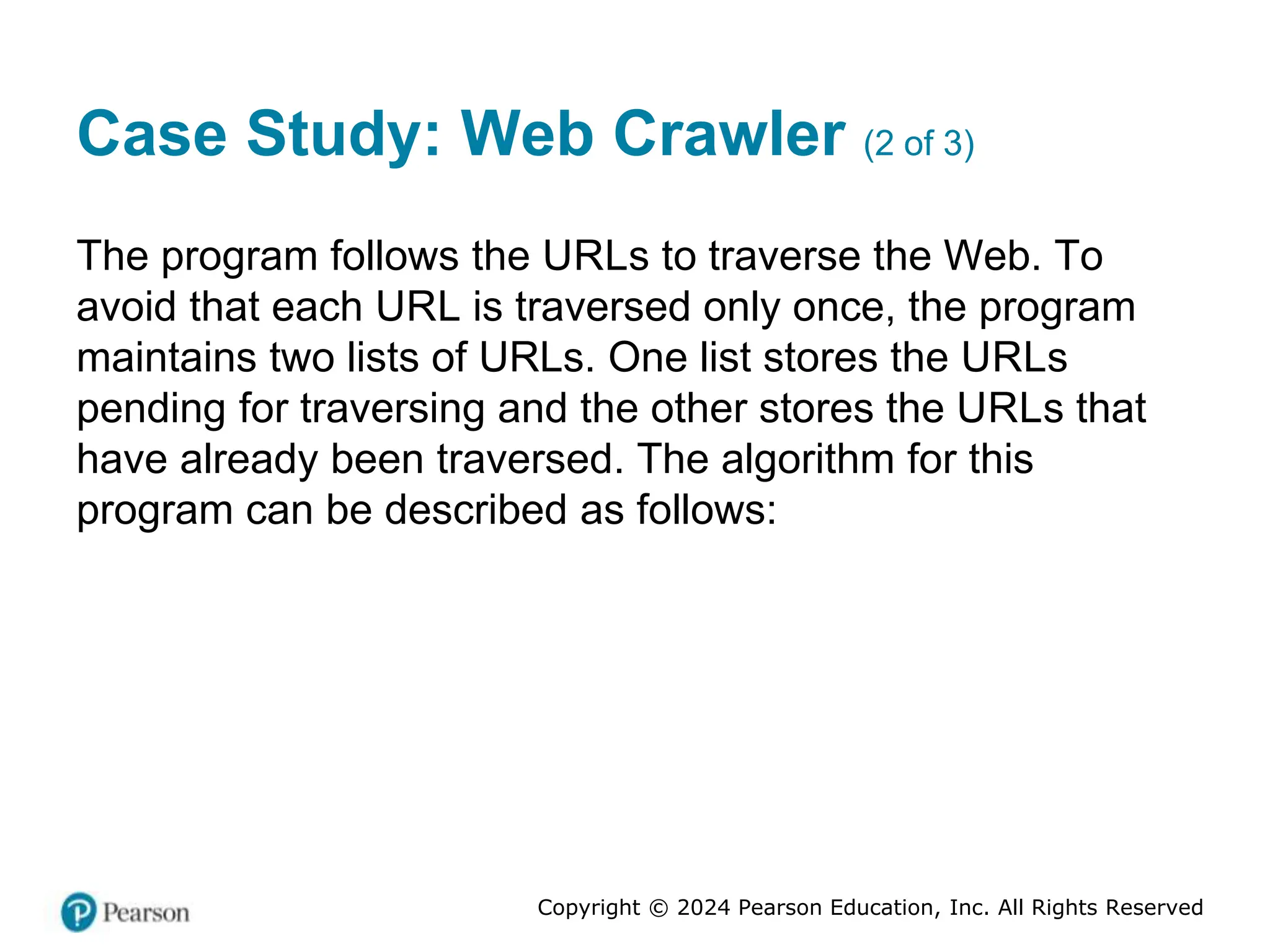 Copyright © 2024 Pearson Education, Inc. All Rights Reserved
Case Study: Web Crawler (2 of 3)
The program follows the URLs to traverse the Web. To
avoid that each URL is traversed only once, the program
maintains two lists of URLs. One list stores the URLs
pending for traversing and the other stores the URLs that
have already been traversed. The algorithm for this
program can be described as follows:
 