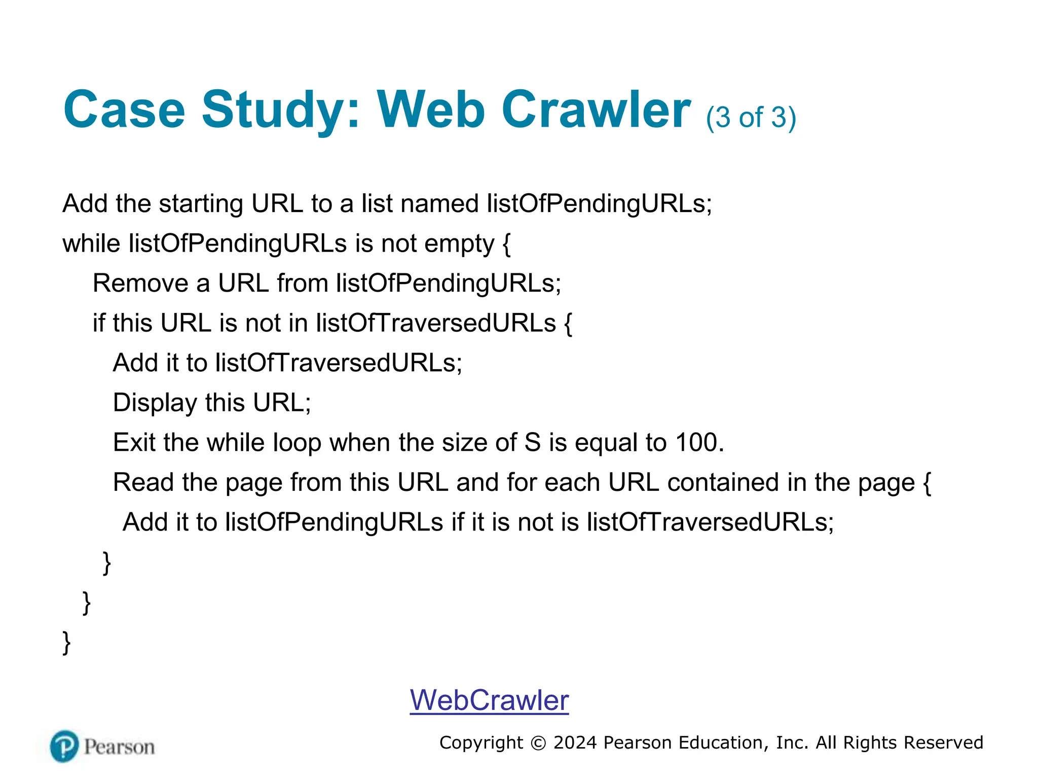 Copyright © 2024 Pearson Education, Inc. All Rights Reserved
Case Study: Web Crawler (3 of 3)
Add the starting URL to a list named listOfPendingURLs;
while listOfPendingURLs is not empty {
Remove a URL from listOfPendingURLs;
if this URL is not in listOfTraversedURLs {
Add it to listOfTraversedURLs;
Display this URL;
Exit the while loop when the size of S is equal to 100.
Read the page from this URL and for each URL contained in the page {
Add it to listOfPendingURLs if it is not is listOfTraversedURLs;
}
}
}
WebCrawler
 
