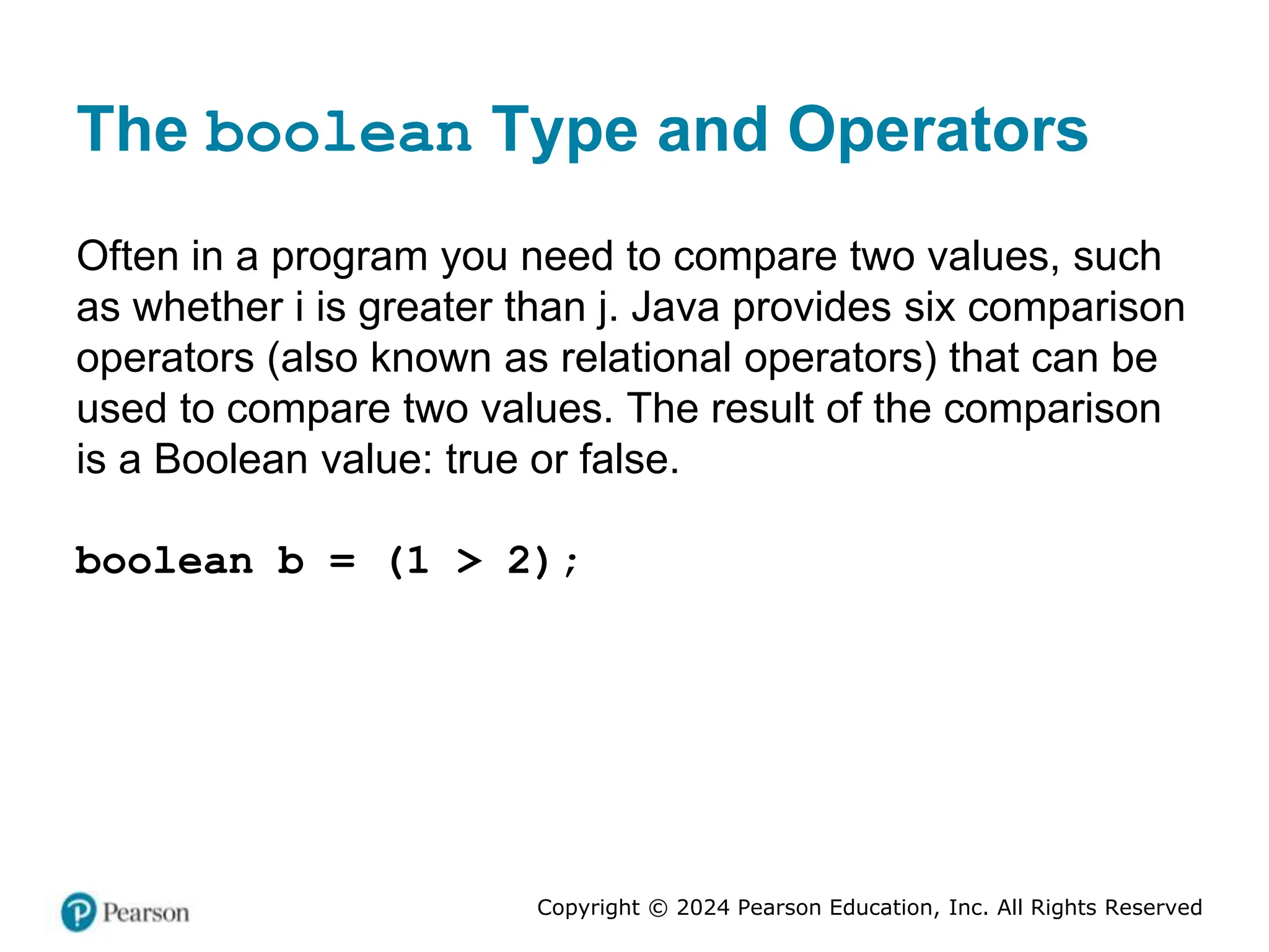 Copyright © 2024 Pearson Education, Inc. All Rights Reserved
The boolean Type and Operators
Often in a program you need to compare two values, such
as whether i is greater than j. Java provides six comparison
operators (also known as relational operators) that can be
used to compare two values. The result of the comparison
is a Boolean value: true or false.
boolean b = (1 > 2);
 