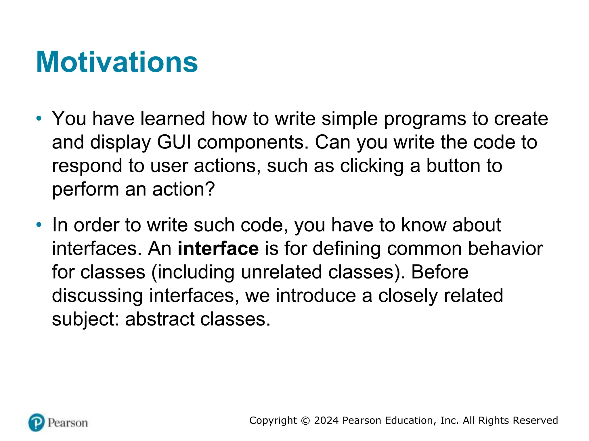 Copyright © 2024 Pearson Education, Inc. All Rights Reserved
Motivations
• You have learned how to write simple programs to create
and display GUI components. Can you write the code to
respond to user actions, such as clicking a button to
perform an action?
• In order to write such code, you have to know about
interfaces. An interface is for defining common behavior
for classes (including unrelated classes). Before
discussing interfaces, we introduce a closely related
subject: abstract classes.
 