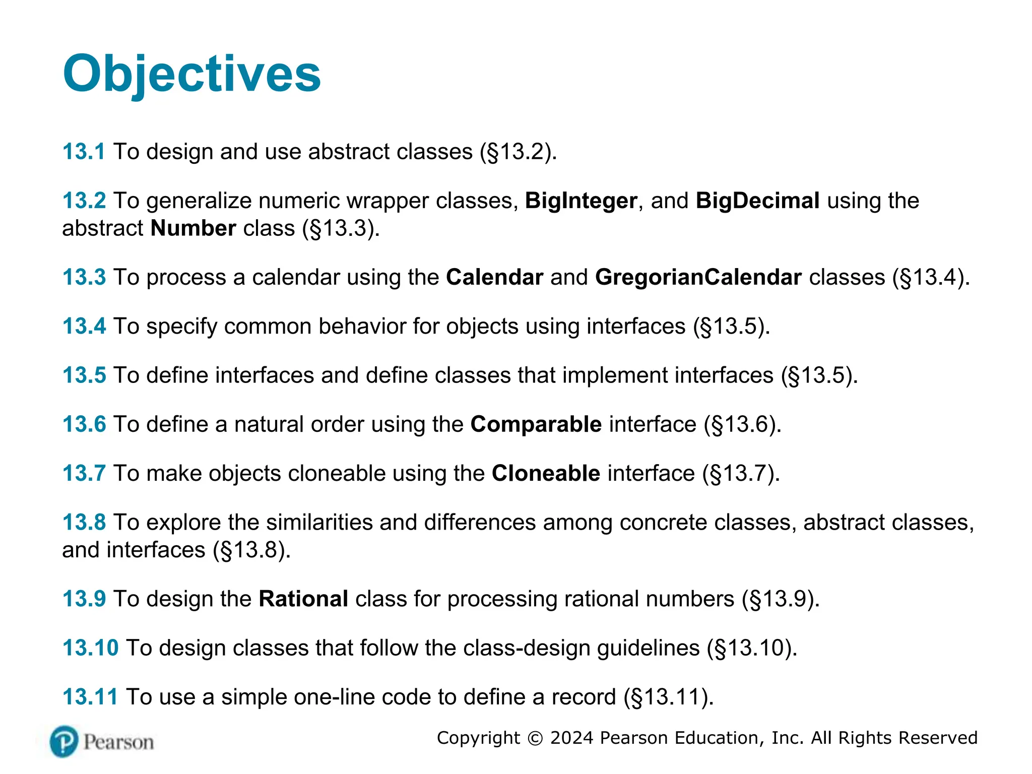 Copyright © 2024 Pearson Education, Inc. All Rights Reserved
Objectives
13.1 To design and use abstract classes (§13.2).
13.2 To generalize numeric wrapper classes, BigInteger, and BigDecimal using the
abstract Number class (§13.3).
13.3 To process a calendar using the Calendar and GregorianCalendar classes (§13.4).
13.4 To specify common behavior for objects using interfaces (§13.5).
13.5 To define interfaces and define classes that implement interfaces (§13.5).
13.6 To define a natural order using the Comparable interface (§13.6).
13.7 To make objects cloneable using the Cloneable interface (§13.7).
13.8 To explore the similarities and differences among concrete classes, abstract classes,
and interfaces (§13.8).
13.9 To design the Rational class for processing rational numbers (§13.9).
13.10 To design classes that follow the class-design guidelines (§13.10).
13.11 To use a simple one-line code to define a record (§13.11).
 