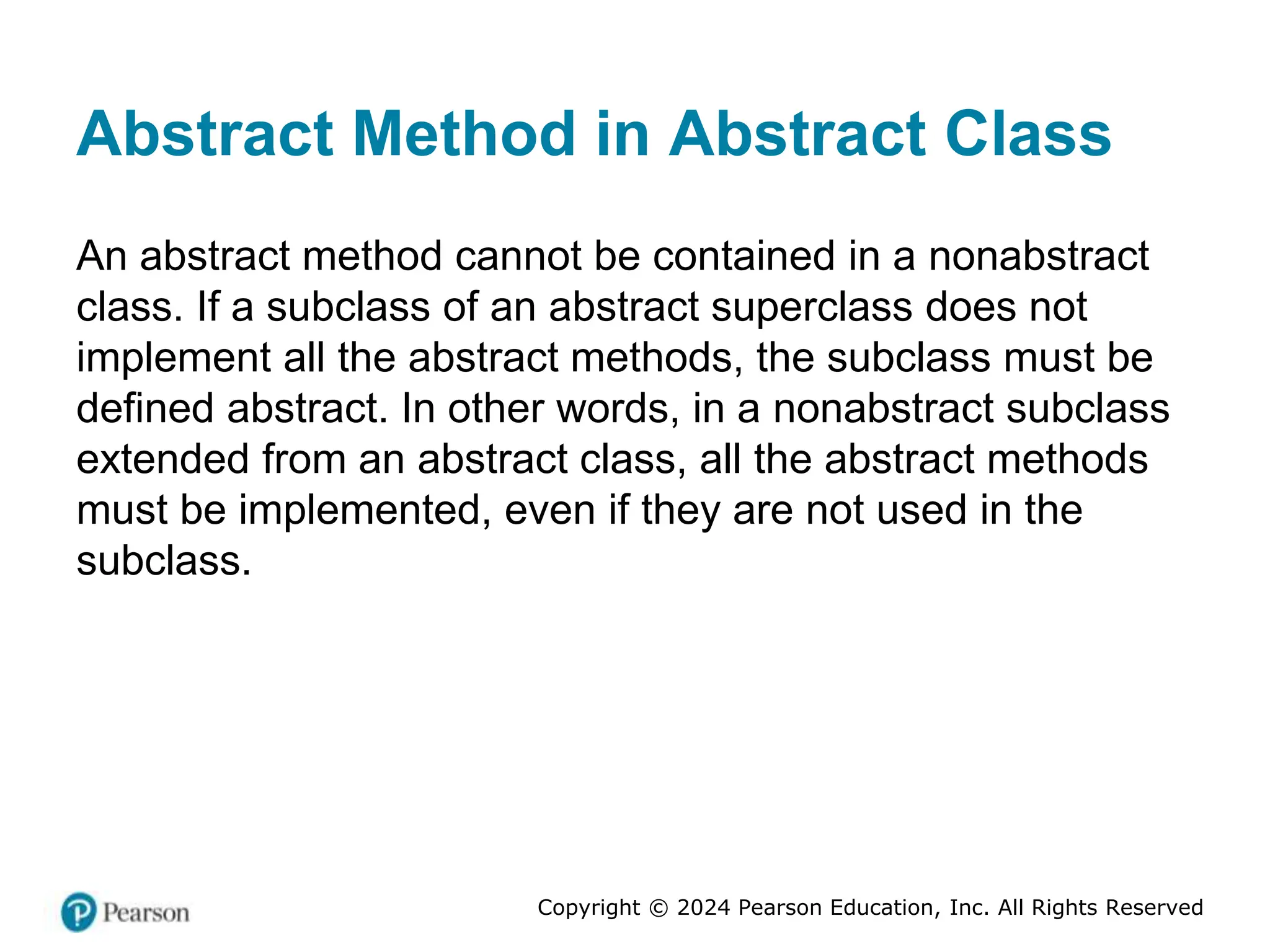 Copyright © 2024 Pearson Education, Inc. All Rights Reserved
Abstract Method in Abstract Class
An abstract method cannot be contained in a nonabstract
class. If a subclass of an abstract superclass does not
implement all the abstract methods, the subclass must be
defined abstract. In other words, in a nonabstract subclass
extended from an abstract class, all the abstract methods
must be implemented, even if they are not used in the
subclass.
 