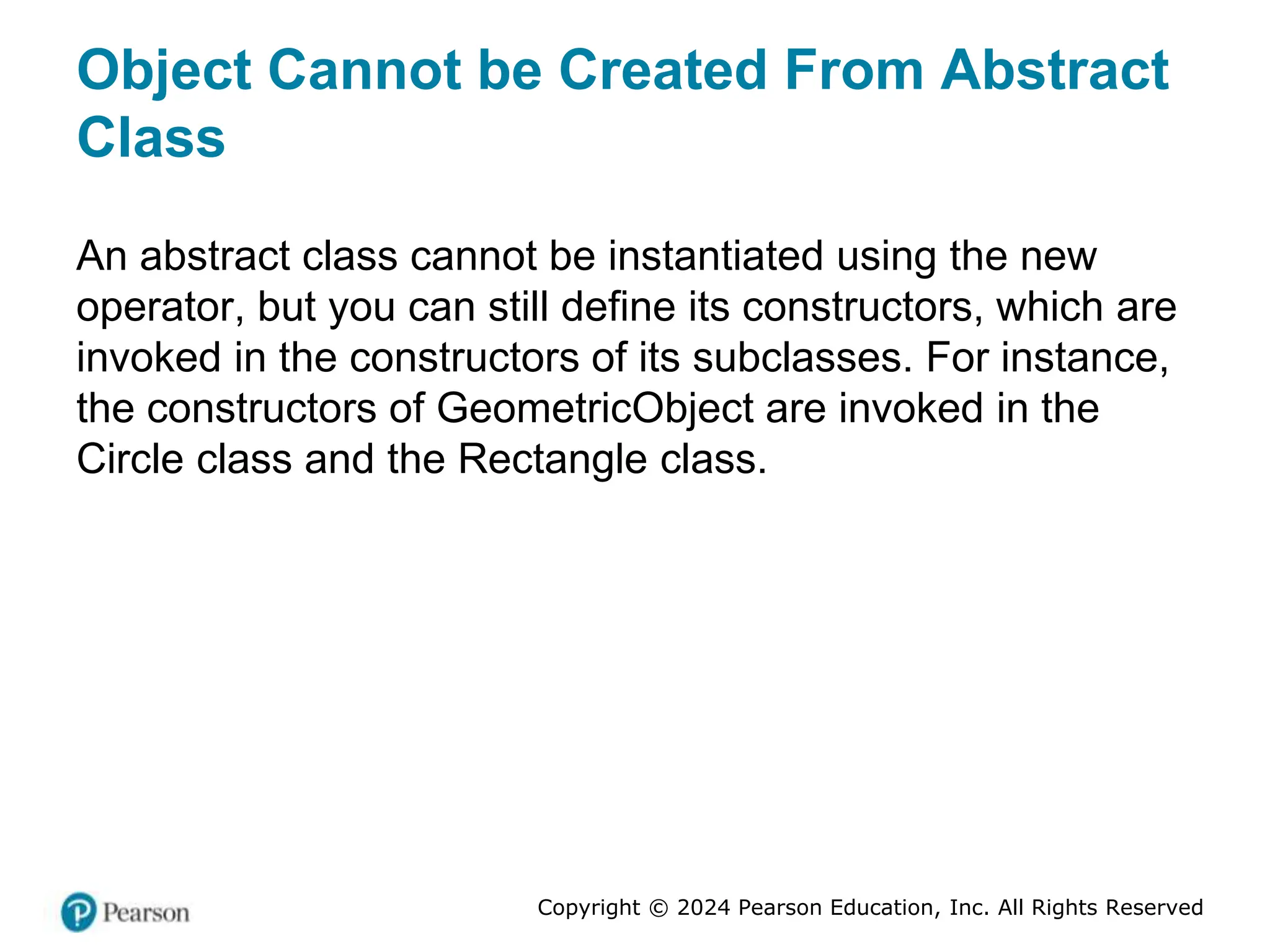 Copyright © 2024 Pearson Education, Inc. All Rights Reserved
Object Cannot be Created From Abstract
Class
An abstract class cannot be instantiated using the new
operator, but you can still define its constructors, which are
invoked in the constructors of its subclasses. For instance,
the constructors of GeometricObject are invoked in the
Circle class and the Rectangle class.
 