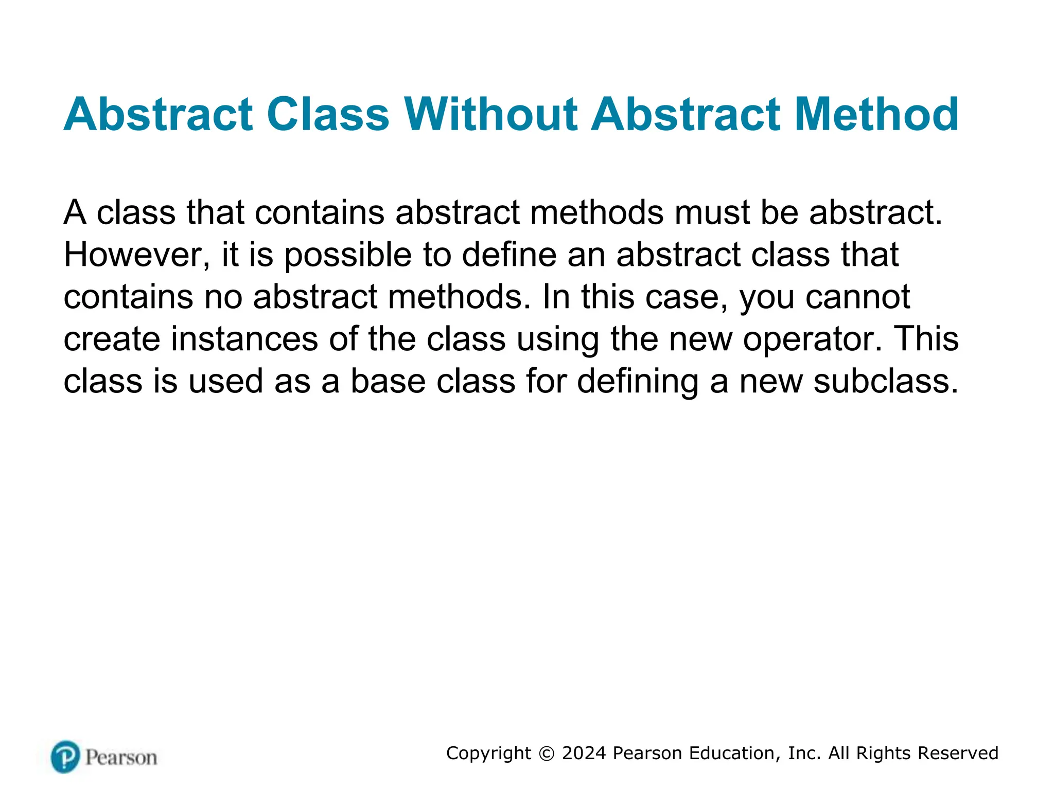 Copyright © 2024 Pearson Education, Inc. All Rights Reserved
Abstract Class Without Abstract Method
A class that contains abstract methods must be abstract.
However, it is possible to define an abstract class that
contains no abstract methods. In this case, you cannot
create instances of the class using the new operator. This
class is used as a base class for defining a new subclass.
 
