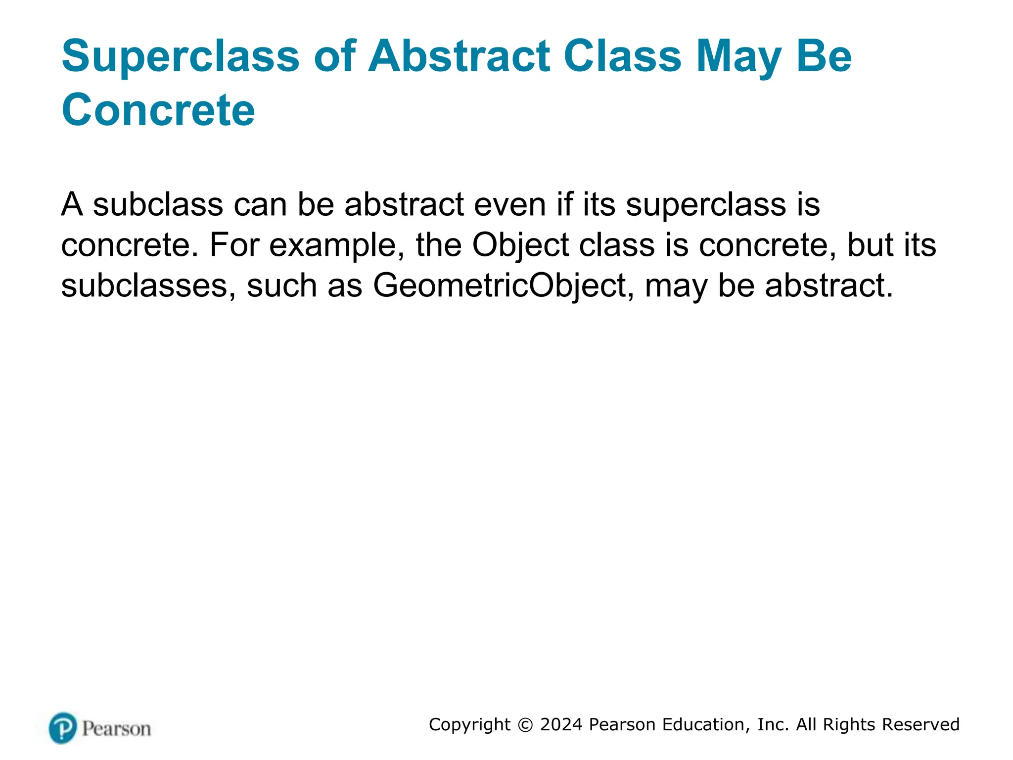 Copyright © 2024 Pearson Education, Inc. All Rights Reserved
Superclass of Abstract Class May Be
Concrete
A subclass can be abstract even if its superclass is
concrete. For example, the Object class is concrete, but its
subclasses, such as GeometricObject, may be abstract.
 