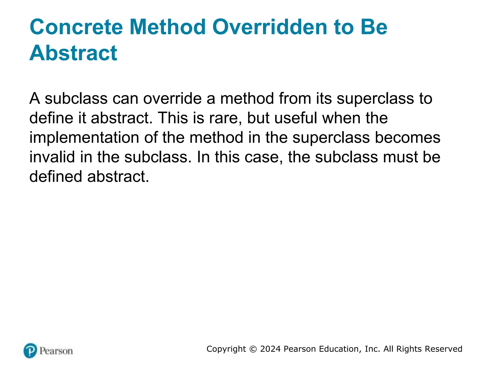 Copyright © 2024 Pearson Education, Inc. All Rights Reserved
Concrete Method Overridden to Be
Abstract
A subclass can override a method from its superclass to
define it abstract. This is rare, but useful when the
implementation of the method in the superclass becomes
invalid in the subclass. In this case, the subclass must be
defined abstract.
 