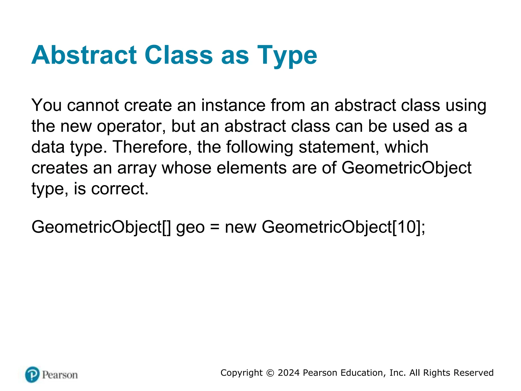 Copyright © 2024 Pearson Education, Inc. All Rights Reserved
Abstract Class as Type
You cannot create an instance from an abstract class using
the new operator, but an abstract class can be used as a
data type. Therefore, the following statement, which
creates an array whose elements are of GeometricObject
type, is correct.
GeometricObject[] geo = new GeometricObject[10];
 