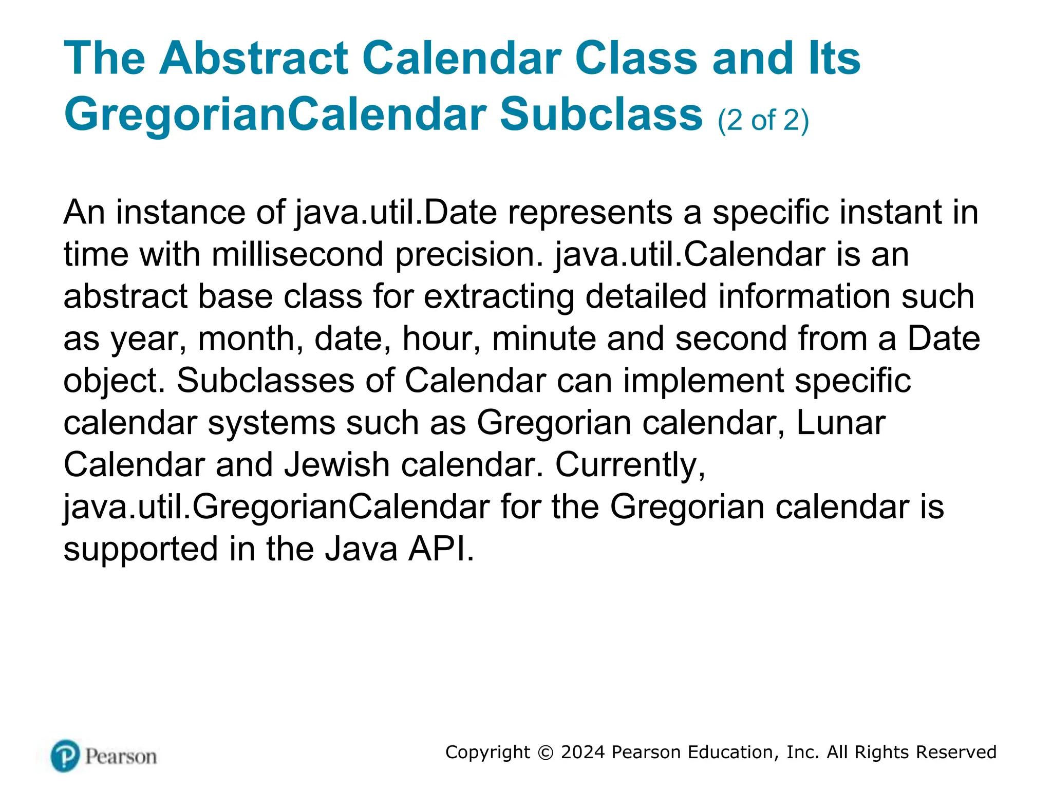 Copyright © 2024 Pearson Education, Inc. All Rights Reserved
The Abstract Calendar Class and Its
GregorianCalendar Subclass (2 of 2)
An instance of java.util.Date represents a specific instant in
time with millisecond precision. java.util.Calendar is an
abstract base class for extracting detailed information such
as year, month, date, hour, minute and second from a Date
object. Subclasses of Calendar can implement specific
calendar systems such as Gregorian calendar, Lunar
Calendar and Jewish calendar. Currently,
java.util.GregorianCalendar for the Gregorian calendar is
supported in the Java API.
 