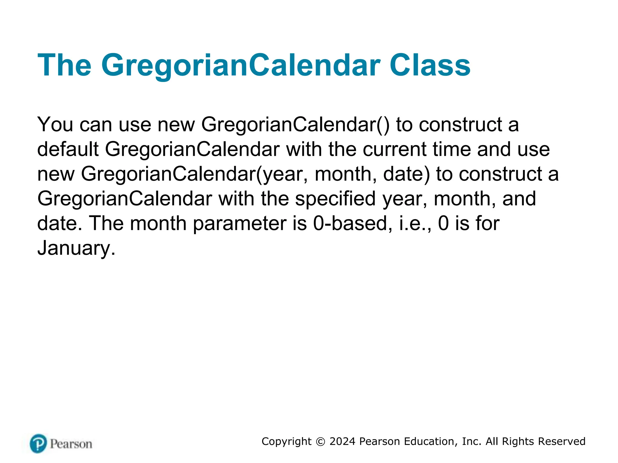 Copyright © 2024 Pearson Education, Inc. All Rights Reserved
The GregorianCalendar Class
You can use new GregorianCalendar() to construct a
default GregorianCalendar with the current time and use
new GregorianCalendar(year, month, date) to construct a
GregorianCalendar with the specified year, month, and
date. The month parameter is 0-based, i.e., 0 is for
January.
 