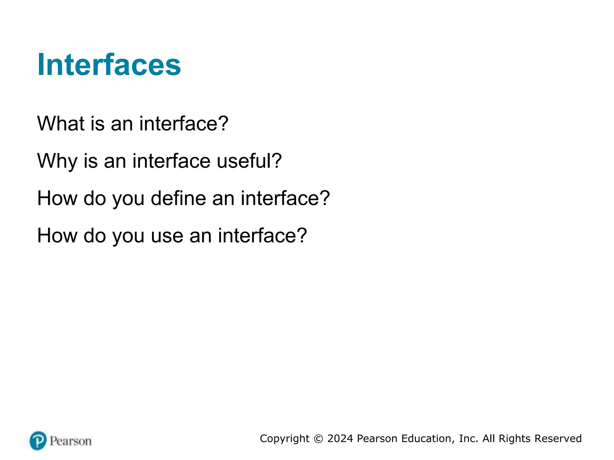 Copyright © 2024 Pearson Education, Inc. All Rights Reserved
Interfaces
What is an interface?
Why is an interface useful?
How do you define an interface?
How do you use an interface?
 