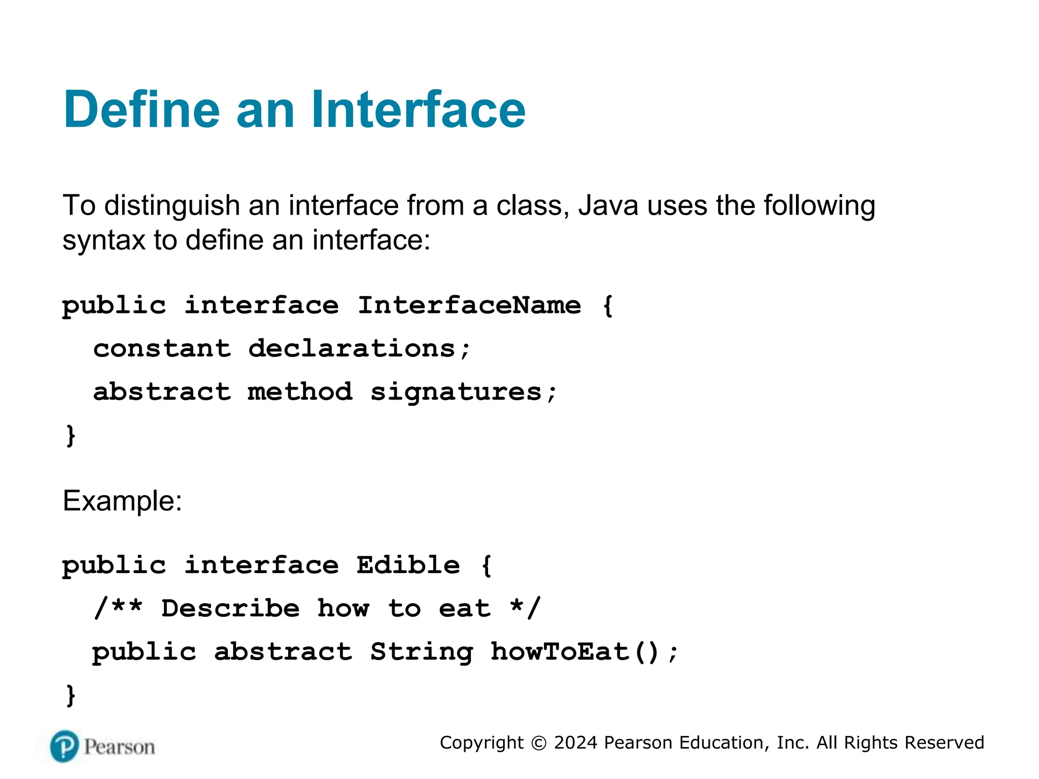 Copyright © 2024 Pearson Education, Inc. All Rights Reserved
Define an Interface
To distinguish an interface from a class, Java uses the following
syntax to define an interface:
public interface InterfaceName {
constant declarations;
abstract method signatures;
}
Example:
public interface Edible {
/** Describe how to eat */
public abstract String howToEat();
}
 