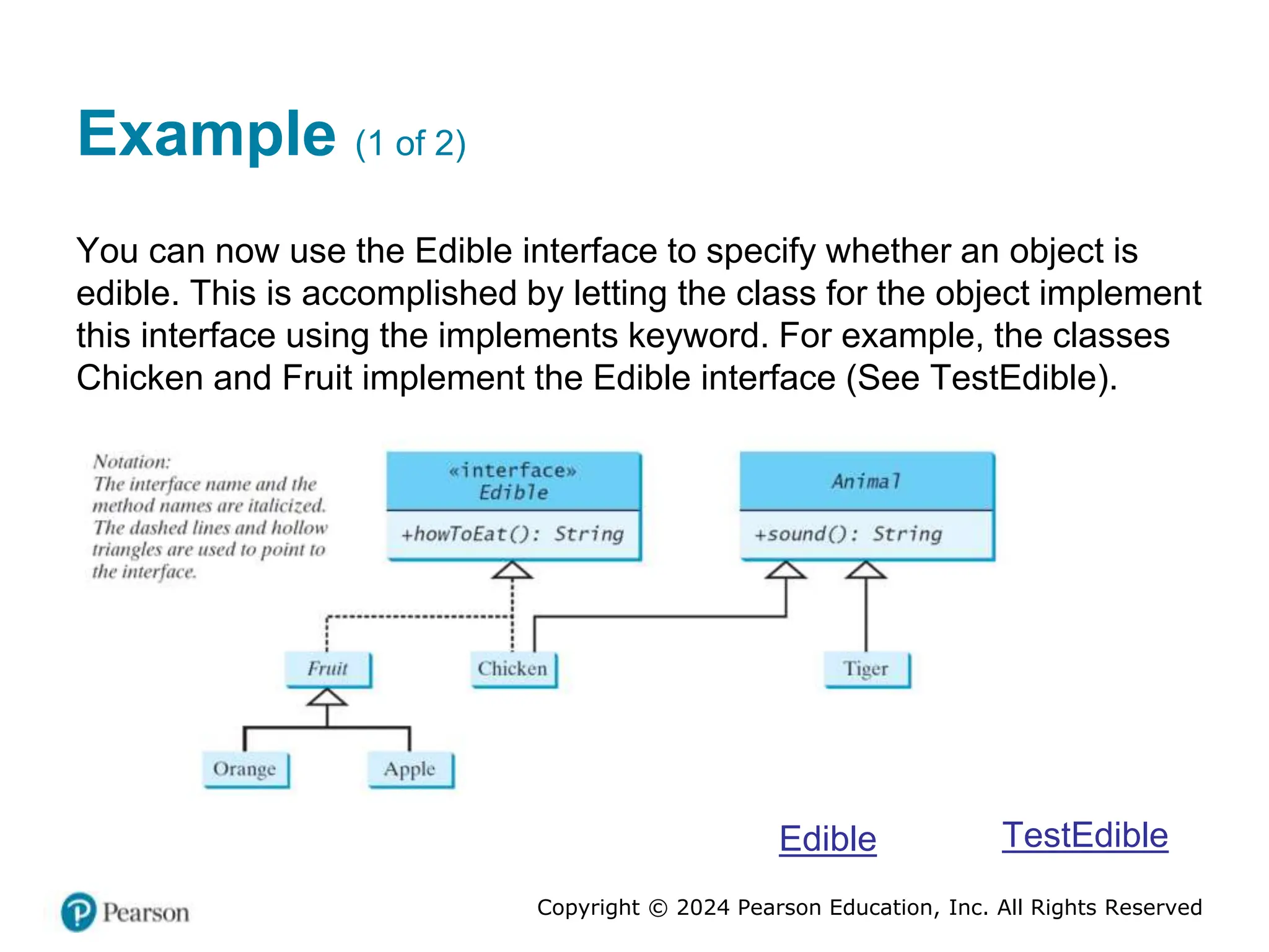 Copyright © 2024 Pearson Education, Inc. All Rights Reserved
Example (1 of 2)
You can now use the Edible interface to specify whether an object is
edible. This is accomplished by letting the class for the object implement
this interface using the implements keyword. For example, the classes
Chicken and Fruit implement the Edible interface (See TestEdible).
Edible TestEdible
 