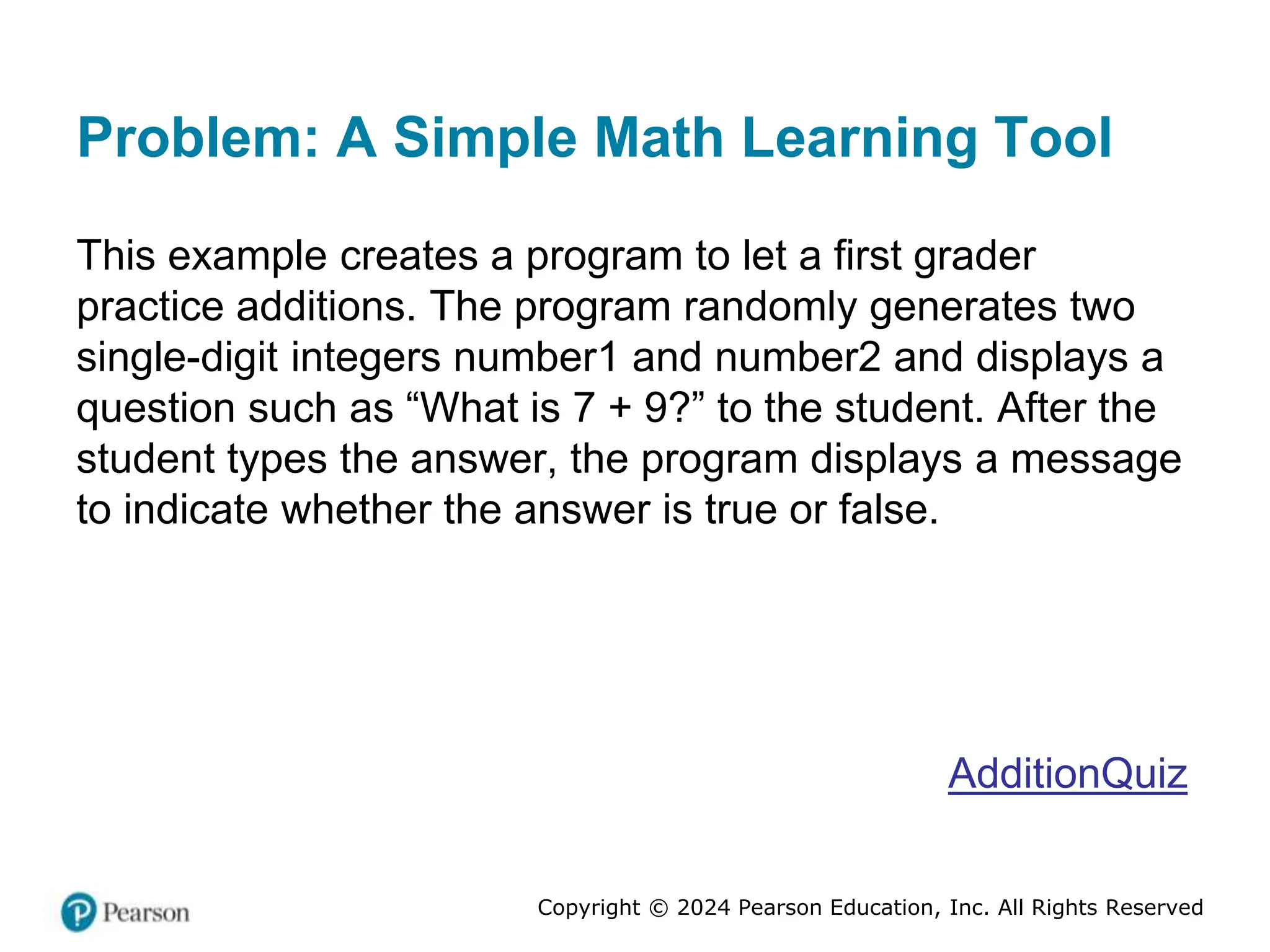 Copyright © 2024 Pearson Education, Inc. All Rights Reserved
Problem: A Simple Math Learning Tool
This example creates a program to let a first grader
practice additions. The program randomly generates two
single-digit integers number1 and number2 and displays a
question such as “What is 7 + 9?” to the student. After the
student types the answer, the program displays a message
to indicate whether the answer is true or false.
AdditionQuiz
 