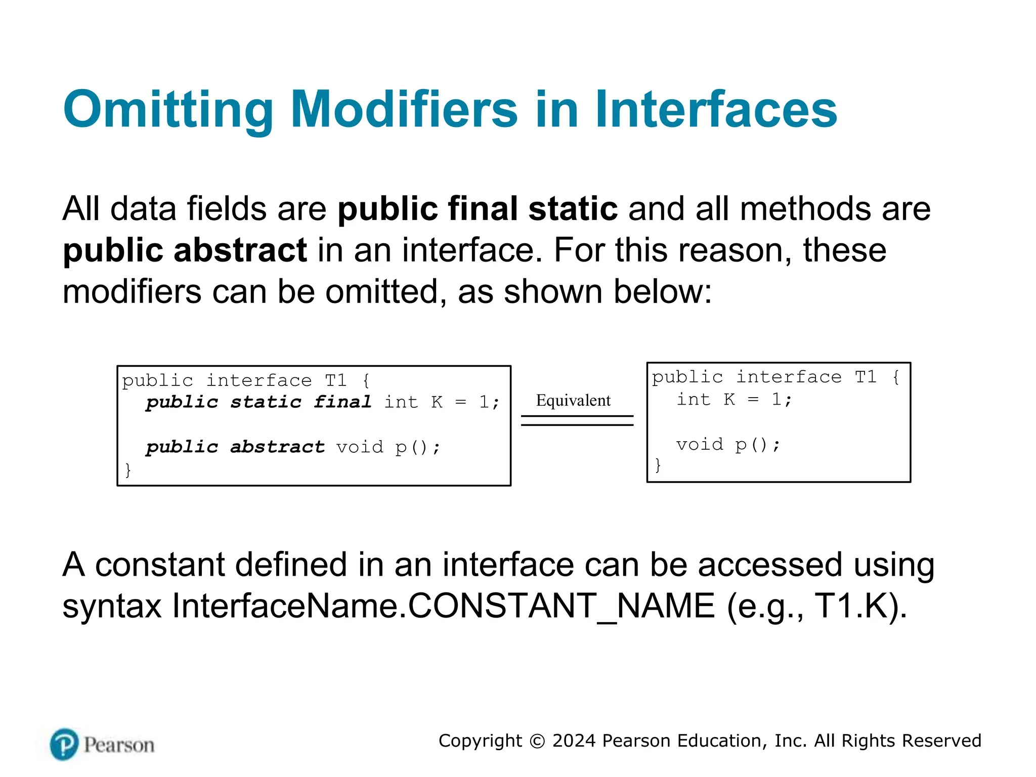 Copyright © 2024 Pearson Education, Inc. All Rights Reserved
Omitting Modifiers in Interfaces
All data fields are public final static and all methods are
public abstract in an interface. For this reason, these
modifiers can be omitted, as shown below:
public interface T1 {
public static final int K = 1;
public abstract void p();
}
Equivalent
public interface T1 {
int K = 1;
void p();
}
A constant defined in an interface can be accessed using
syntax InterfaceName.CONSTANT_NAME (e.g., T1.K).
 