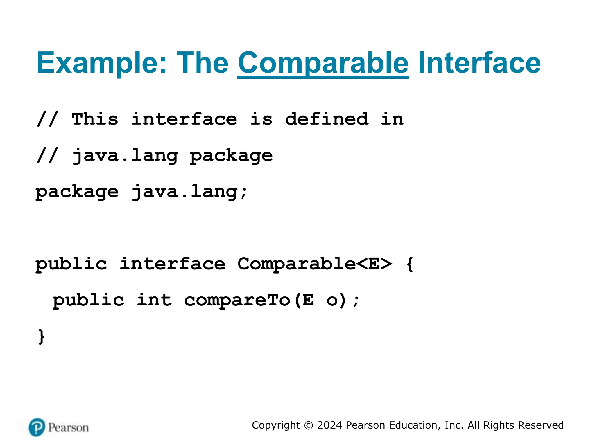 Copyright © 2024 Pearson Education, Inc. All Rights Reserved
Example: The Comparable Interface
// This interface is defined in
// java.lang package
package java.lang;
public interface Comparable<E> {
public int compareTo(E o);
}
 