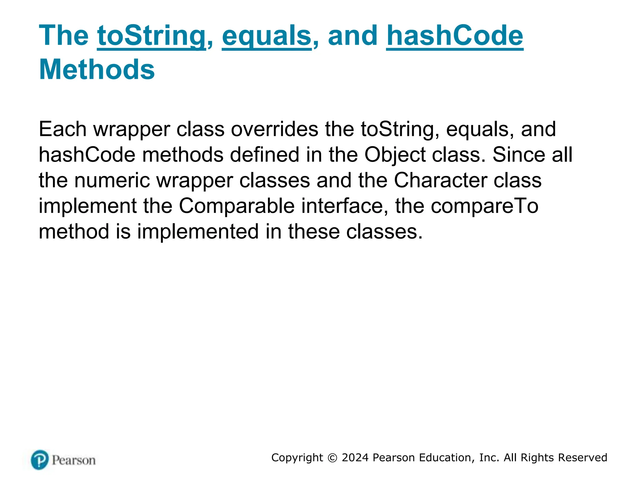 Copyright © 2024 Pearson Education, Inc. All Rights Reserved
The toString, equals, and hashCode
Methods
Each wrapper class overrides the toString, equals, and
hashCode methods defined in the Object class. Since all
the numeric wrapper classes and the Character class
implement the Comparable interface, the compareTo
method is implemented in these classes.
 