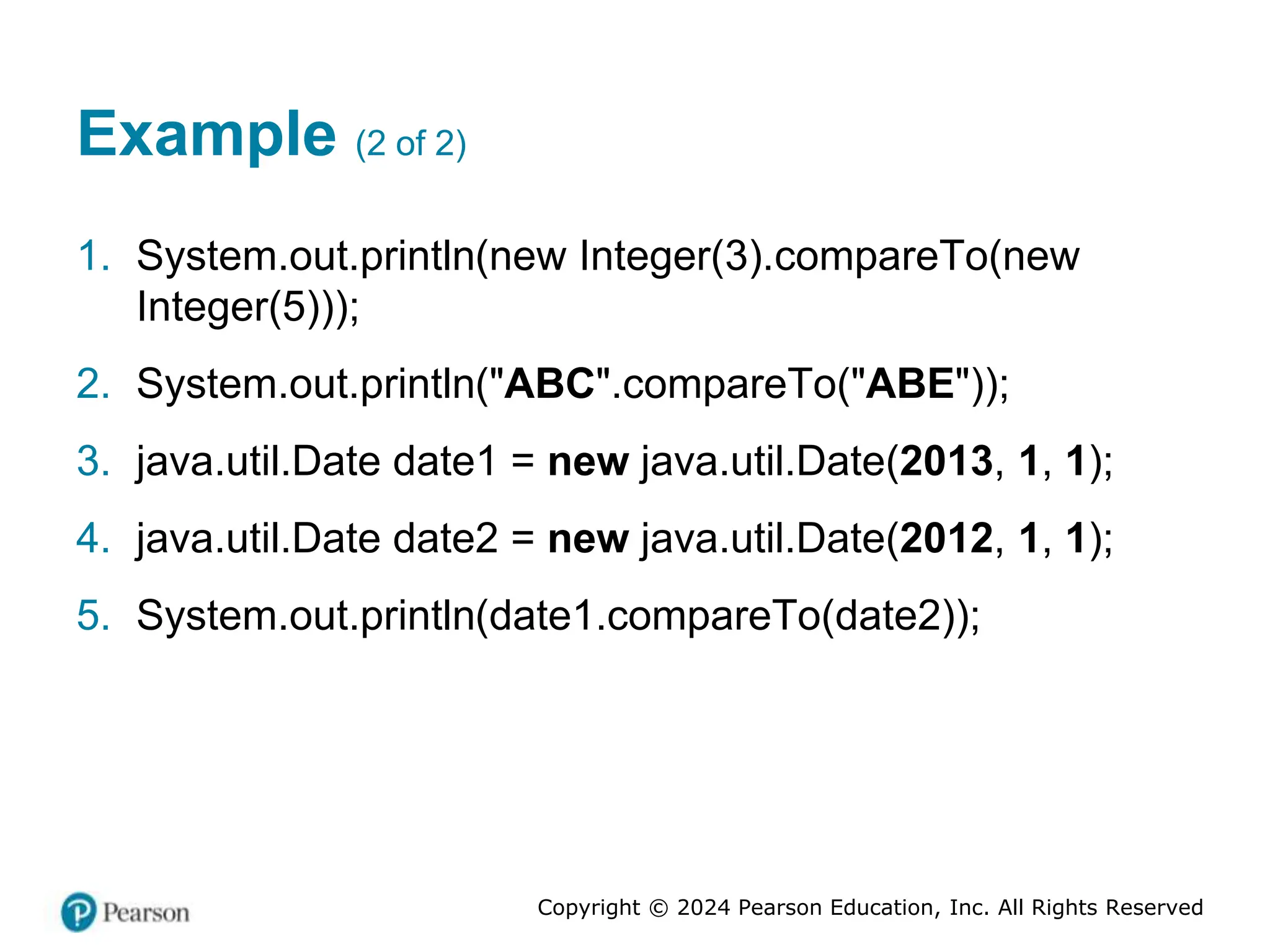 Copyright © 2024 Pearson Education, Inc. All Rights Reserved
Example (2 of 2)
1. System.out.println(new Integer(3).compareTo(new
Integer(5)));
2. System.out.println("ABC".compareTo("ABE"));
3. java.util.Date date1 = new java.util.Date(2013, 1, 1);
4. java.util.Date date2 = new java.util.Date(2012, 1, 1);
5. System.out.println(date1.compareTo(date2));
 