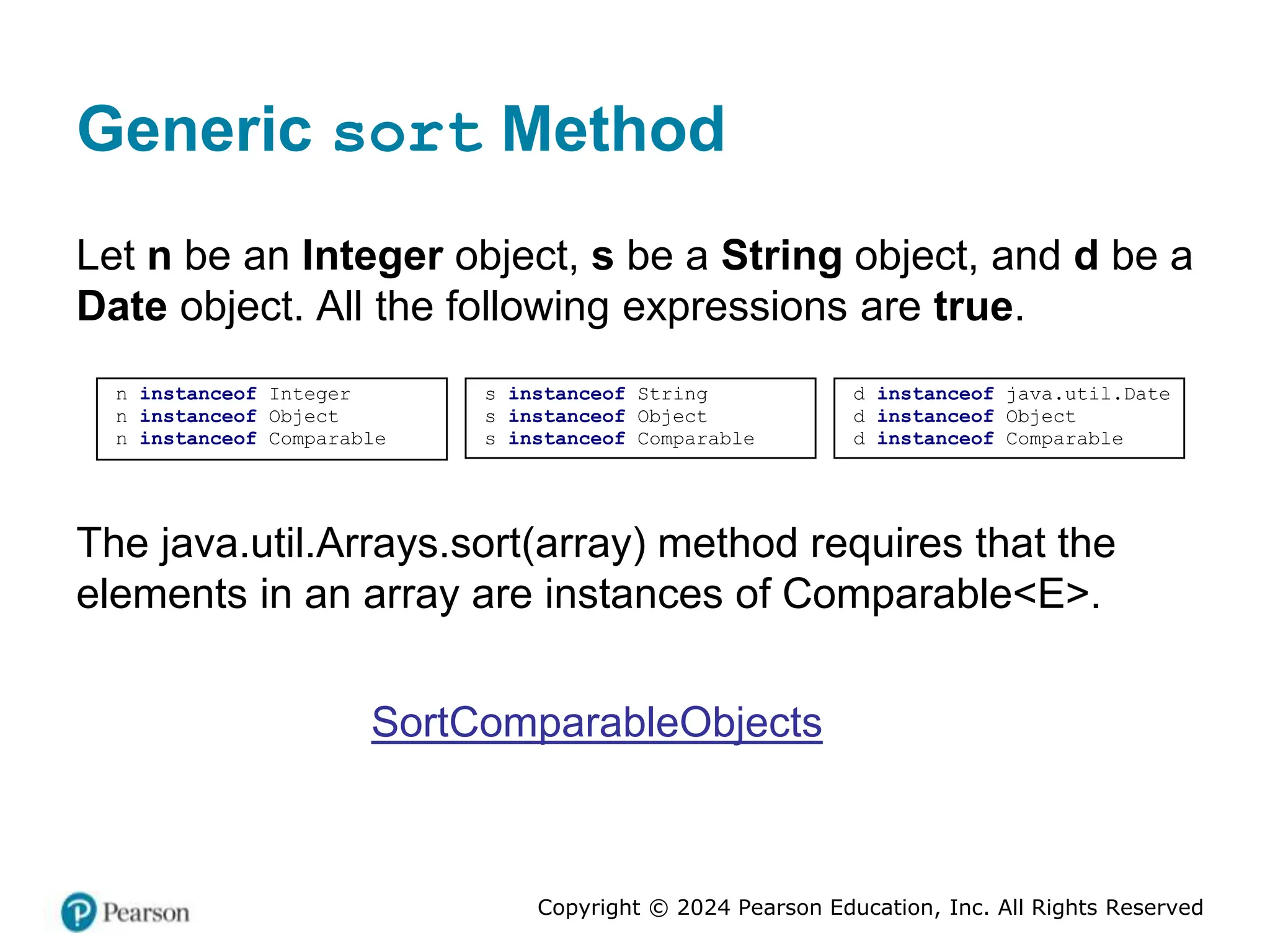 Copyright © 2024 Pearson Education, Inc. All Rights Reserved
Generic sort Method
Let n be an Integer object, s be a String object, and d be a
Date object. All the following expressions are true.
s instanceof String
s instanceof Object
s instanceof Comparable
d instanceof java.util.Date
d instanceof Object
d instanceof Comparable
n instanceof Integer
n instanceof Object
n instanceof Comparable
The java.util.Arrays.sort(array) method requires that the
elements in an array are instances of Comparable<E>.
SortComparableObjects
 