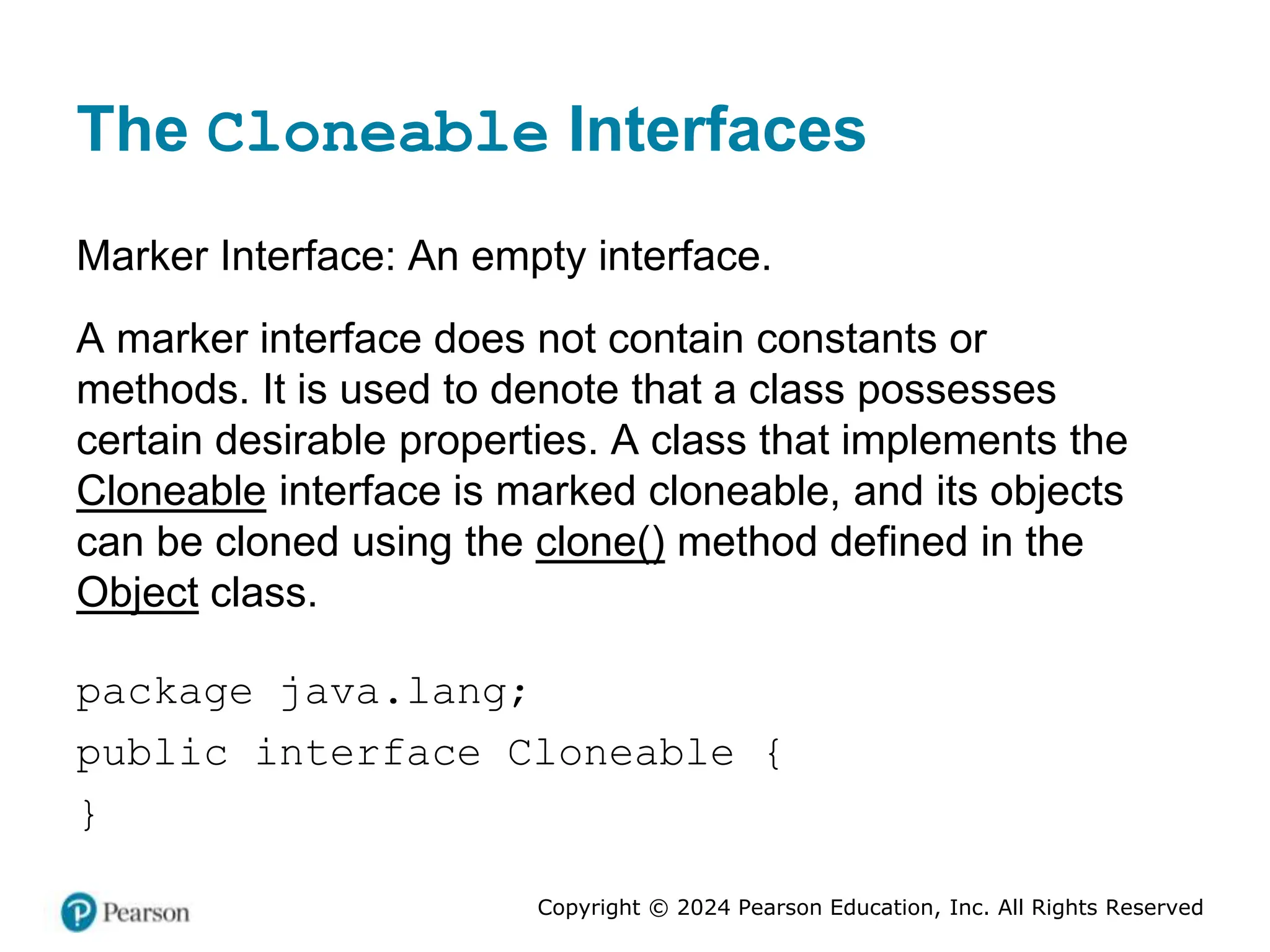 Copyright © 2024 Pearson Education, Inc. All Rights Reserved
The Cloneable Interfaces
Marker Interface: An empty interface.
A marker interface does not contain constants or
methods. It is used to denote that a class possesses
certain desirable properties. A class that implements the
Cloneable interface is marked cloneable, and its objects
can be cloned using the clone() method defined in the
Object class.
package java.lang;
public interface Cloneable {
}
 