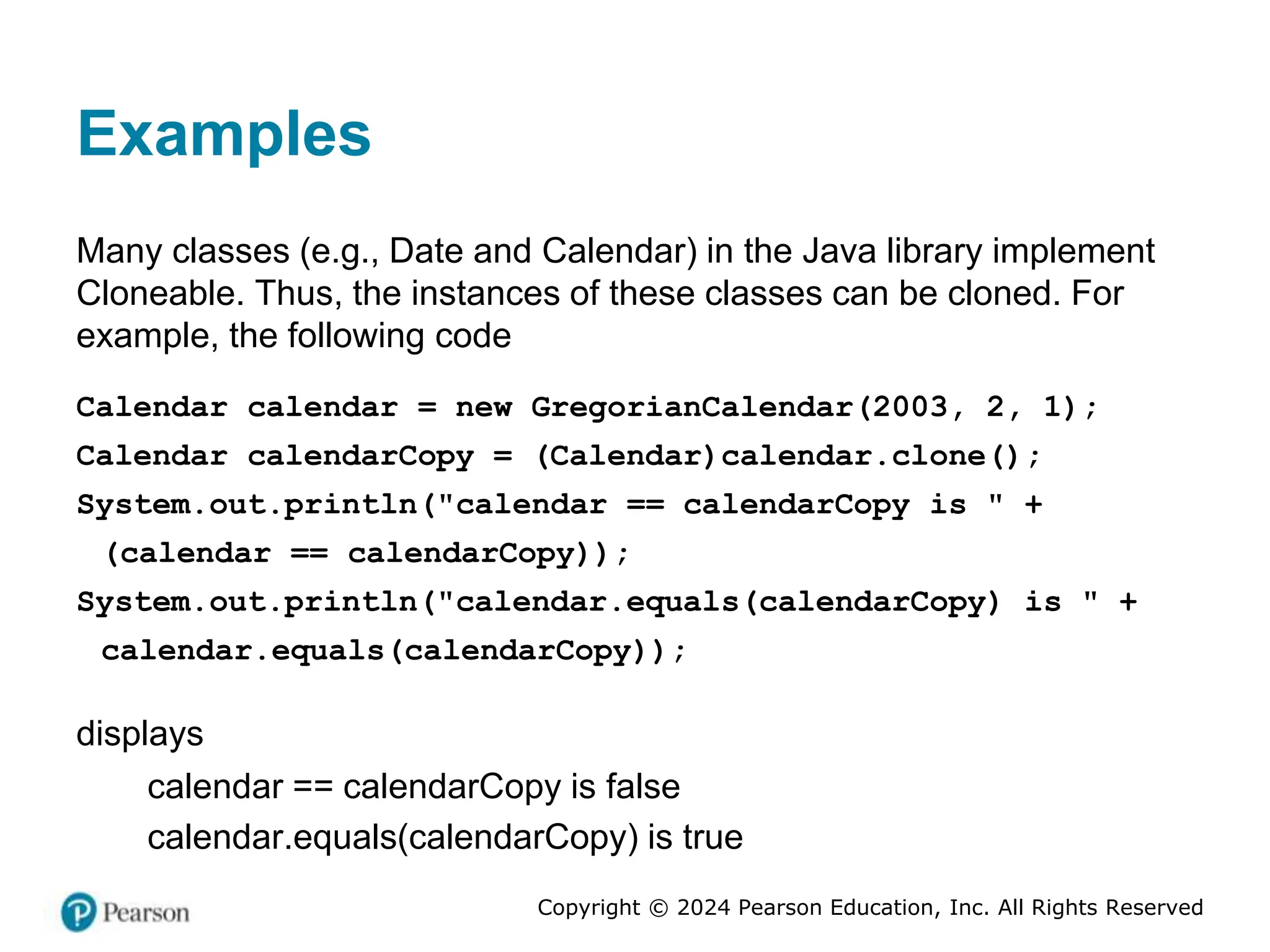 Copyright © 2024 Pearson Education, Inc. All Rights Reserved
Examples
Many classes (e.g., Date and Calendar) in the Java library implement
Cloneable. Thus, the instances of these classes can be cloned. For
example, the following code
Calendar calendar = new GregorianCalendar(2003, 2, 1);
Calendar calendarCopy = (Calendar)calendar.clone();
System.out.println("calendar == calendarCopy is " +
(calendar == calendarCopy));
System.out.println("calendar.equals(calendarCopy) is " +
calendar.equals(calendarCopy));
displays
calendar == calendarCopy is false
calendar.equals(calendarCopy) is true
 