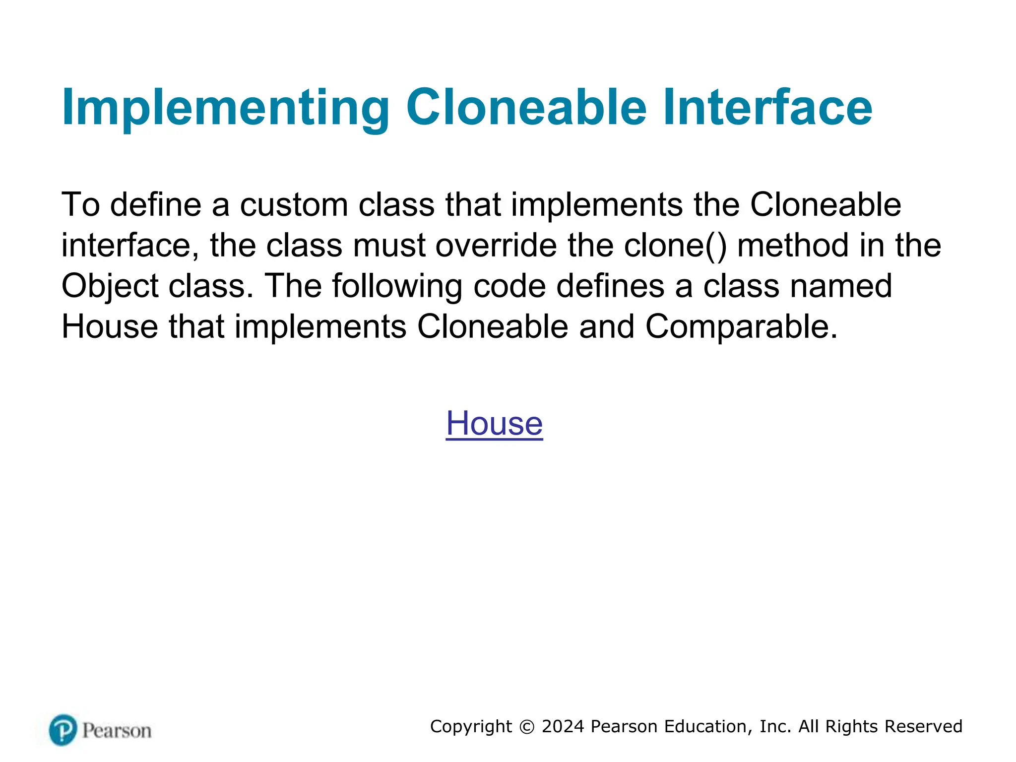 Copyright © 2024 Pearson Education, Inc. All Rights Reserved
Implementing Cloneable Interface
To define a custom class that implements the Cloneable
interface, the class must override the clone() method in the
Object class. The following code defines a class named
House that implements Cloneable and Comparable.
House
 