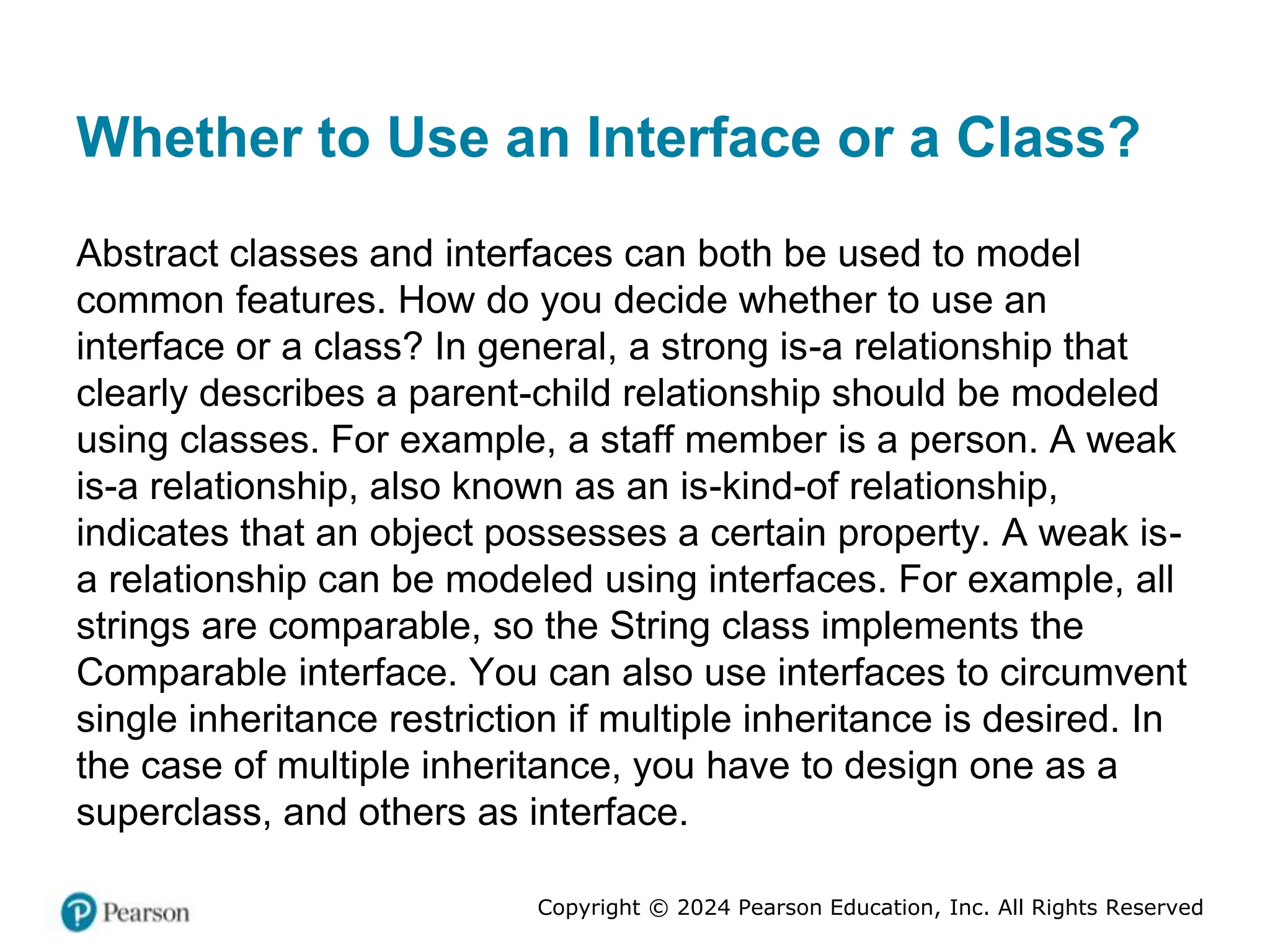 Copyright © 2024 Pearson Education, Inc. All Rights Reserved
Whether to Use an Interface or a Class?
Abstract classes and interfaces can both be used to model
common features. How do you decide whether to use an
interface or a class? In general, a strong is-a relationship that
clearly describes a parent-child relationship should be modeled
using classes. For example, a staff member is a person. A weak
is-a relationship, also known as an is-kind-of relationship,
indicates that an object possesses a certain property. A weak is-
a relationship can be modeled using interfaces. For example, all
strings are comparable, so the String class implements the
Comparable interface. You can also use interfaces to circumvent
single inheritance restriction if multiple inheritance is desired. In
the case of multiple inheritance, you have to design one as a
superclass, and others as interface.
 